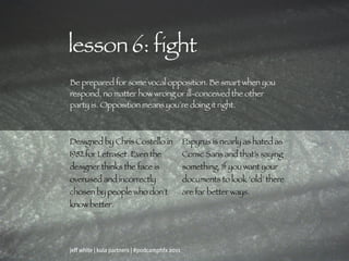 lesson 6: fight
Be prepared for some vocal opposition. Be smart when you
respond, no matter how wrong or ill-conceived the other
party is. Opposition means you’re doing it right.



Designed by Chris Costello in                   Papyrus is nearly as hated as
1982 for Letraset. Even the                     Comic Sans and that’s saying
designer thinks the face is                     something. If you want your
overused and incorrectly                        documents to look ‘old’ there
chosen by people who don’t                      are far better ways.
know better.




jeff white | kula partners | #podcamphfx 2011
 