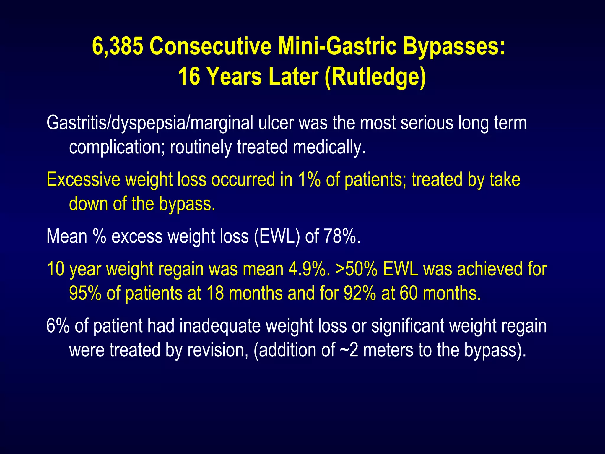 6,385 Consecutive Mini-Gastric Bypasses:
16 Years Later (Rutledge)
Gastritis/dyspepsia/marginal ulcer was the most serious long term
complication; routinely treated medically.
Excessive weight loss occurred in 1% of patients; treated by take
down of the bypass.
Mean % excess weight loss (EWL) of 78%.
10 year weight regain was mean 4.9%. >50% EWL was achieved for
95% of patients at 18 months and for 92% at 60 months.
6% of patient had inadequate weight loss or significant weight regain
were treated by revision, (addition of ~2 meters to the bypass).
 