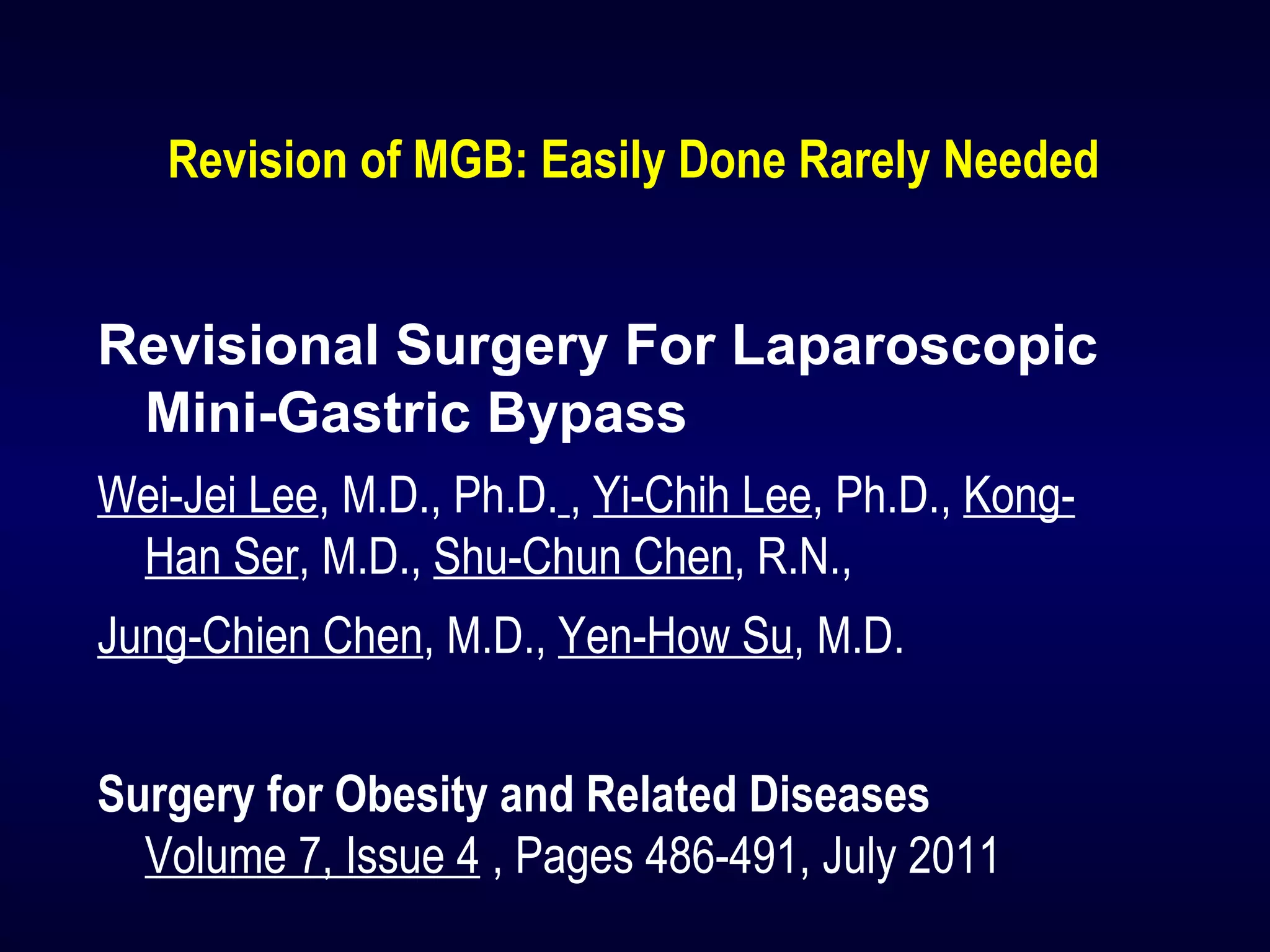Revision of MGB: Easily Done Rarely Needed
Revisional Surgery For Laparoscopic
Mini-Gastric Bypass
Wei-Jei Lee, M.D., Ph.D. , Yi-Chih Lee, Ph.D., Kong-
Han Ser, M.D., Shu-Chun Chen, R.N.,
Jung-Chien Chen, M.D., Yen-How Su, M.D.
Surgery for Obesity and Related Diseases
Volume 7, Issue 4 , Pages 486-491, July 2011
 