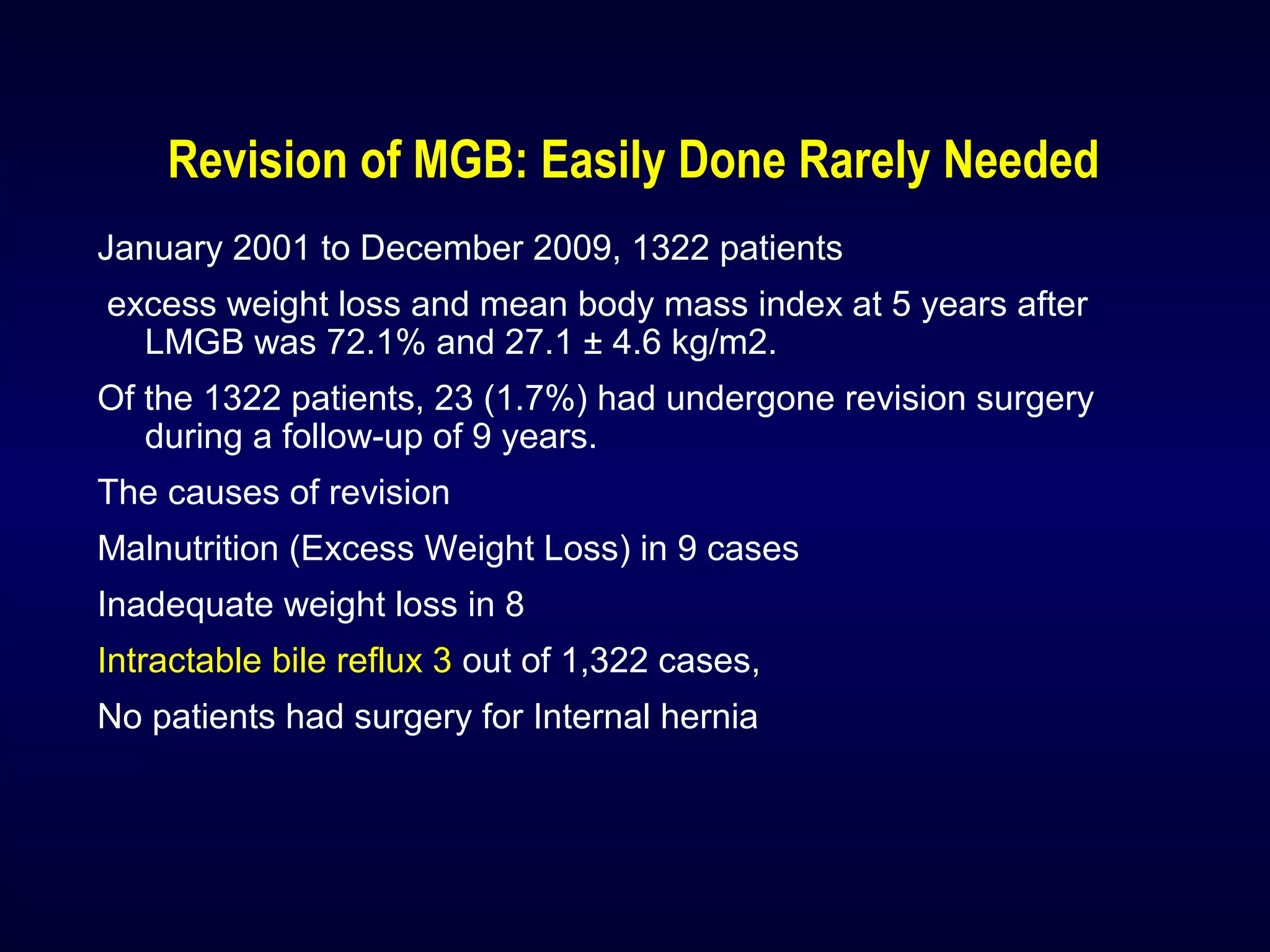 Revision of MGB: Easily Done Rarely Needed
January 2001 to December 2009, 1322 patients
excess weight loss and mean body mass index at 5 years after
LMGB was 72.1% and 27.1 ± 4.6 kg/m2.
Of the 1322 patients, 23 (1.7%) had undergone revision surgery
during a follow-up of 9 years.
The causes of revision
Malnutrition (Excess Weight Loss) in 9 cases
Inadequate weight loss in 8
Intractable bile reflux 3 out of 1,322 cases,
No patients had surgery for Internal hernia
 