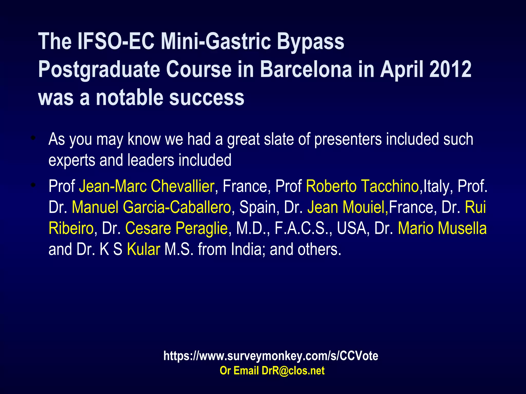 The IFSO-EC Mini-Gastric Bypass
Postgraduate Course in Barcelona in April 2012
was a notable success
• As you may know we had a great slate of presenters included such
experts and leaders included
• Prof Jean-Marc Chevallier, France, Prof Roberto Tacchino,Italy, Prof.
Dr. Manuel Garcia-Caballero, Spain, Dr. Jean Mouiel,France, Dr. Rui
Ribeiro, Dr. Cesare Peraglie, M.D., F.A.C.S., USA, Dr. Mario Musella
and Dr. K S Kular M.S. from India; and others.
https://www.surveymonkey.com/s/CCVote
Or Email DrR@clos.net
 