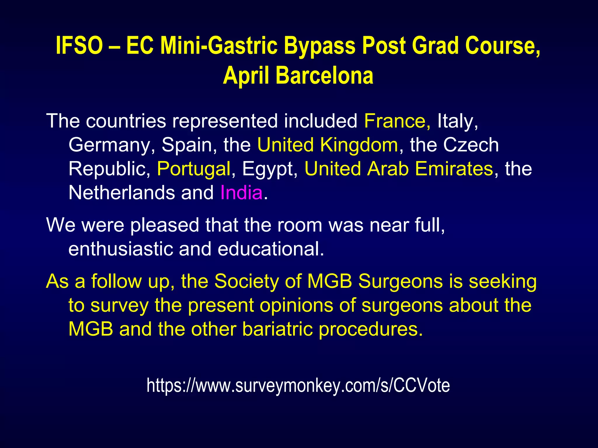 IFSO – EC Mini-Gastric Bypass Post Grad Course,
April Barcelona
The countries represented included France, Italy,
Germany, Spain, the United Kingdom, the Czech
Republic, Portugal, Egypt, United Arab Emirates, the
Netherlands and India.
We were pleased that the room was near full,
enthusiastic and educational.
As a follow up, the Society of MGB Surgeons is seeking
to survey the present opinions of surgeons about the
MGB and the other bariatric procedures.
https://www.surveymonkey.com/s/CCVote
 