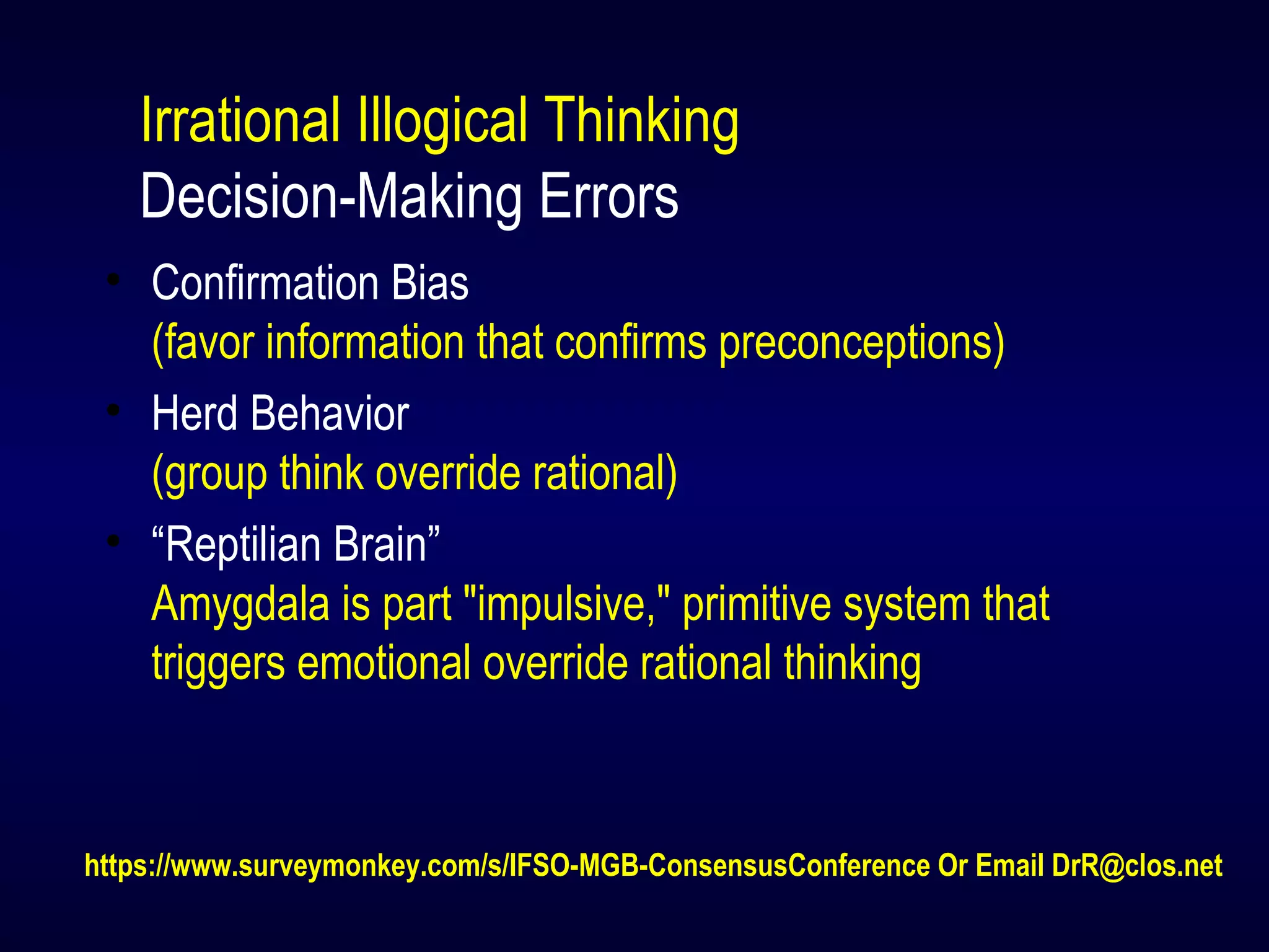 Irrational Illogical Thinking
Decision-Making Errors
• Confirmation Bias
(favor information that confirms preconceptions)
• Herd Behavior
(group think override rational)
• “Reptilian Brain”
Amygdala is part "impulsive," primitive system that
triggers emotional override rational thinking
https://www.surveymonkey.com/s/IFSO-MGB-ConsensusConference Or Email DrR@clos.net
 