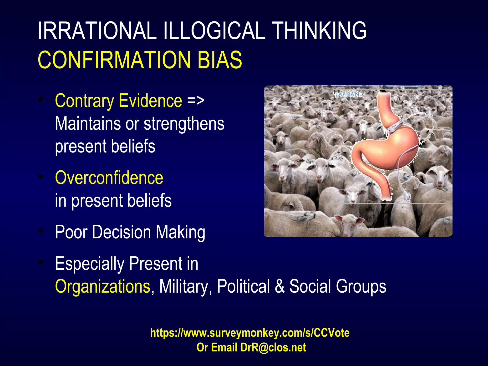 IRRATIONAL ILLOGICAL THINKING
CONFIRMATION BIAS
• Contrary Evidence =>
Maintains or strengthens
present beliefs
• Overconfidence
in present beliefs
• Poor Decision Making
• Especially Present in
Organizations, Military, Political & Social Groups
https://www.surveymonkey.com/s/CCVote
Or Email DrR@clos.net
 