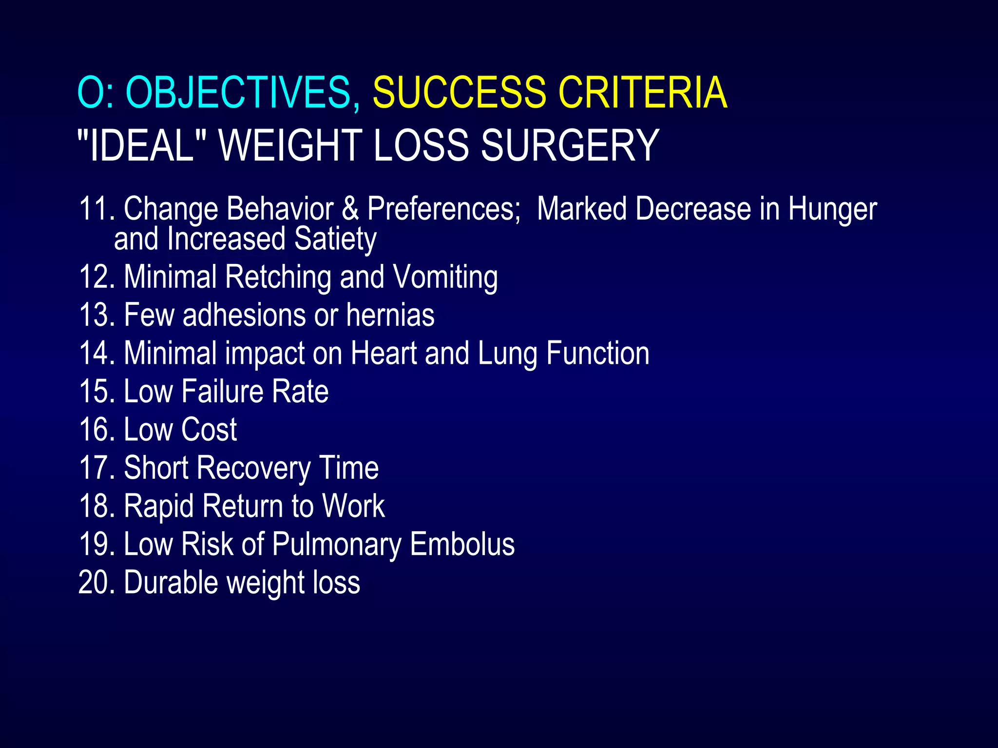 O: OBJECTIVES, SUCCESS CRITERIA
"IDEAL" WEIGHT LOSS SURGERY
11. Change Behavior & Preferences; Marked Decrease in Hunger
and Increased Satiety
12. Minimal Retching and Vomiting
13. Few adhesions or hernias
14. Minimal impact on Heart and Lung Function
15. Low Failure Rate
16. Low Cost
17. Short Recovery Time
18. Rapid Return to Work
19. Low Risk of Pulmonary Embolus
20. Durable weight loss
 