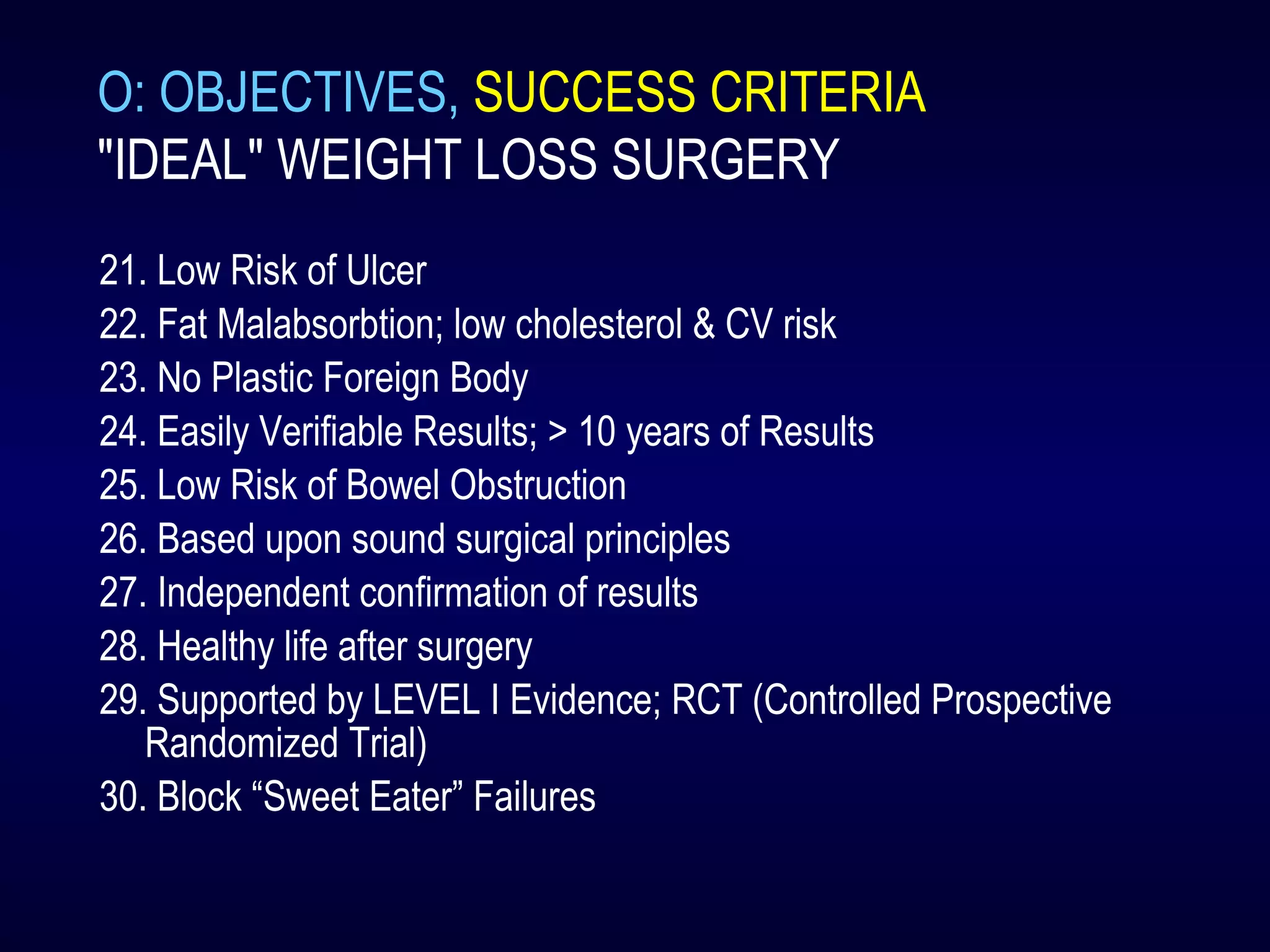 O: OBJECTIVES, SUCCESS CRITERIA
"IDEAL" WEIGHT LOSS SURGERY
21. Low Risk of Ulcer
22. Fat Malabsorbtion; low cholesterol & CV risk
23. No Plastic Foreign Body
24. Easily Verifiable Results; > 10 years of Results
25. Low Risk of Bowel Obstruction
26. Based upon sound surgical principles
27. Independent confirmation of results
28. Healthy life after surgery
29. Supported by LEVEL I Evidence; RCT (Controlled Prospective
Randomized Trial)
30. Block “Sweet Eater” Failures
 