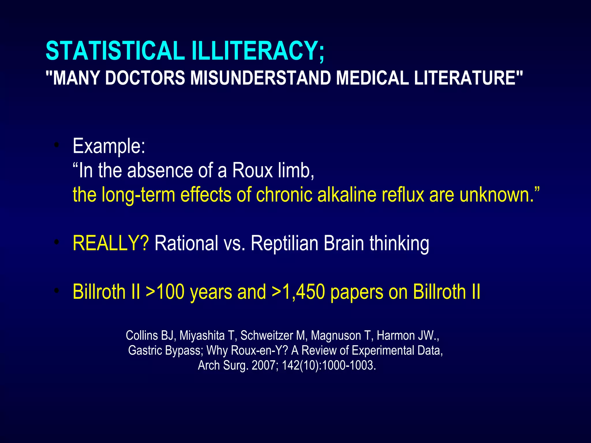 STATISTICAL ILLITERACY;
"MANY DOCTORS MISUNDERSTAND MEDICAL LITERATURE"
• Example:
“In the absence of a Roux limb,
the long-term effects of chronic alkaline reflux are unknown.”
• REALLY? Rational vs. Reptilian Brain thinking
• Billroth II >100 years and >1,450 papers on Billroth II
Collins BJ, Miyashita T, Schweitzer M, Magnuson T, Harmon JW.,
Gastric Bypass; Why Roux-en-Y? A Review of Experimental Data,
Arch Surg. 2007; 142(10):1000-1003.
 