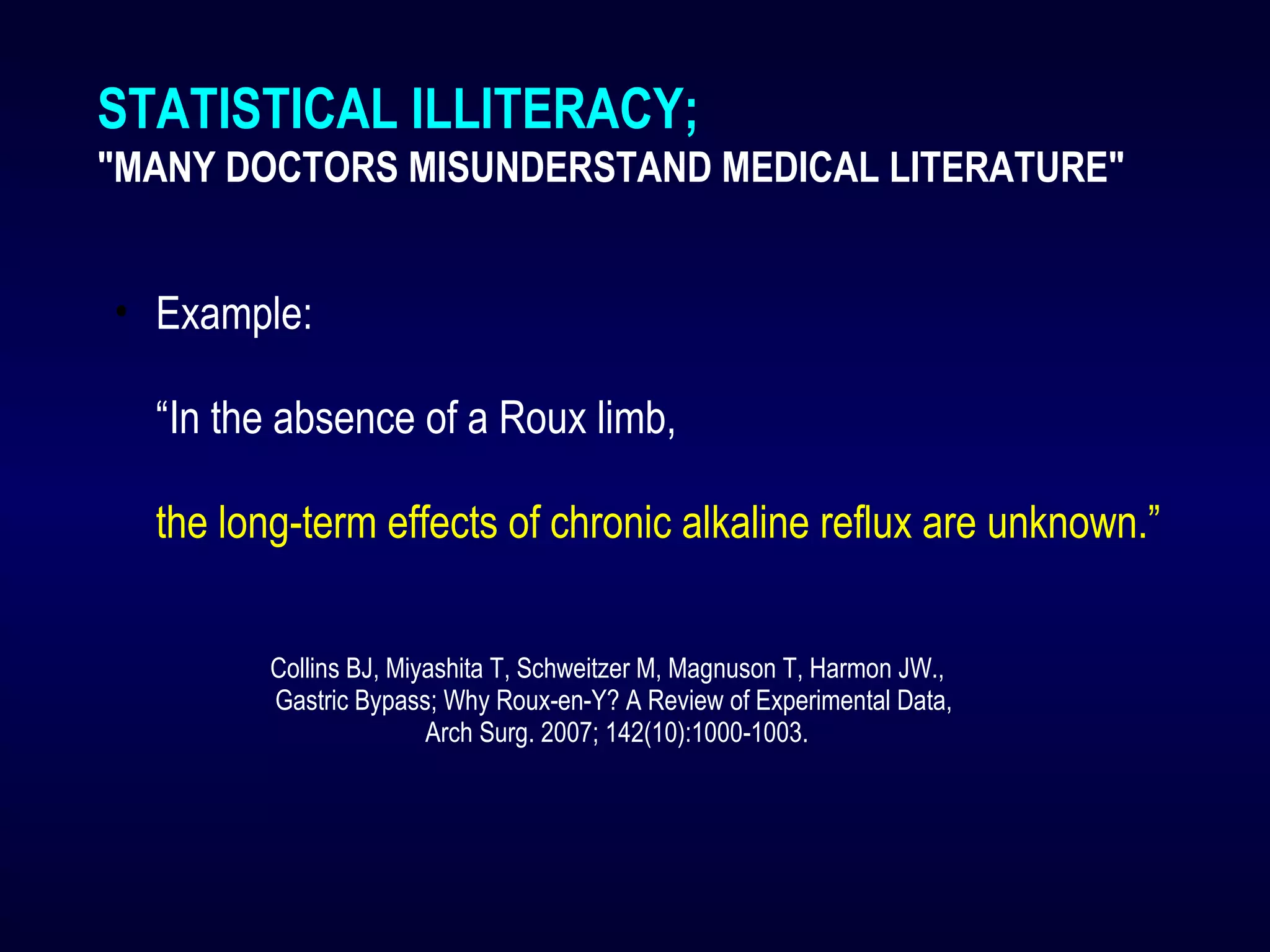 STATISTICAL ILLITERACY;
"MANY DOCTORS MISUNDERSTAND MEDICAL LITERATURE"
• Example:
“In the absence of a Roux limb,
the long-term effects of chronic alkaline reflux are unknown.”
Collins BJ, Miyashita T, Schweitzer M, Magnuson T, Harmon JW.,
Gastric Bypass; Why Roux-en-Y? A Review of Experimental Data,
Arch Surg. 2007; 142(10):1000-1003.
 