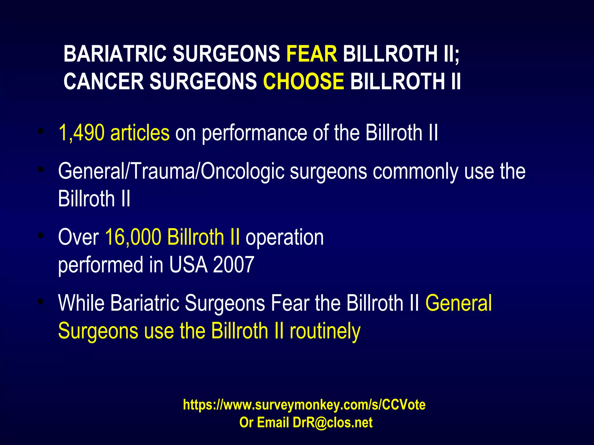 BARIATRIC SURGEONS FEAR BILLROTH II;
CANCER SURGEONS CHOOSE BILLROTH II
• 1,490 articles on performance of the Billroth II
• General/Trauma/Oncologic surgeons commonly use the
Billroth II
• Over 16,000 Billroth II operation
performed in USA 2007
• While Bariatric Surgeons Fear the Billroth II General
Surgeons use the Billroth II routinely
https://www.surveymonkey.com/s/CCVote
Or Email DrR@clos.net
 