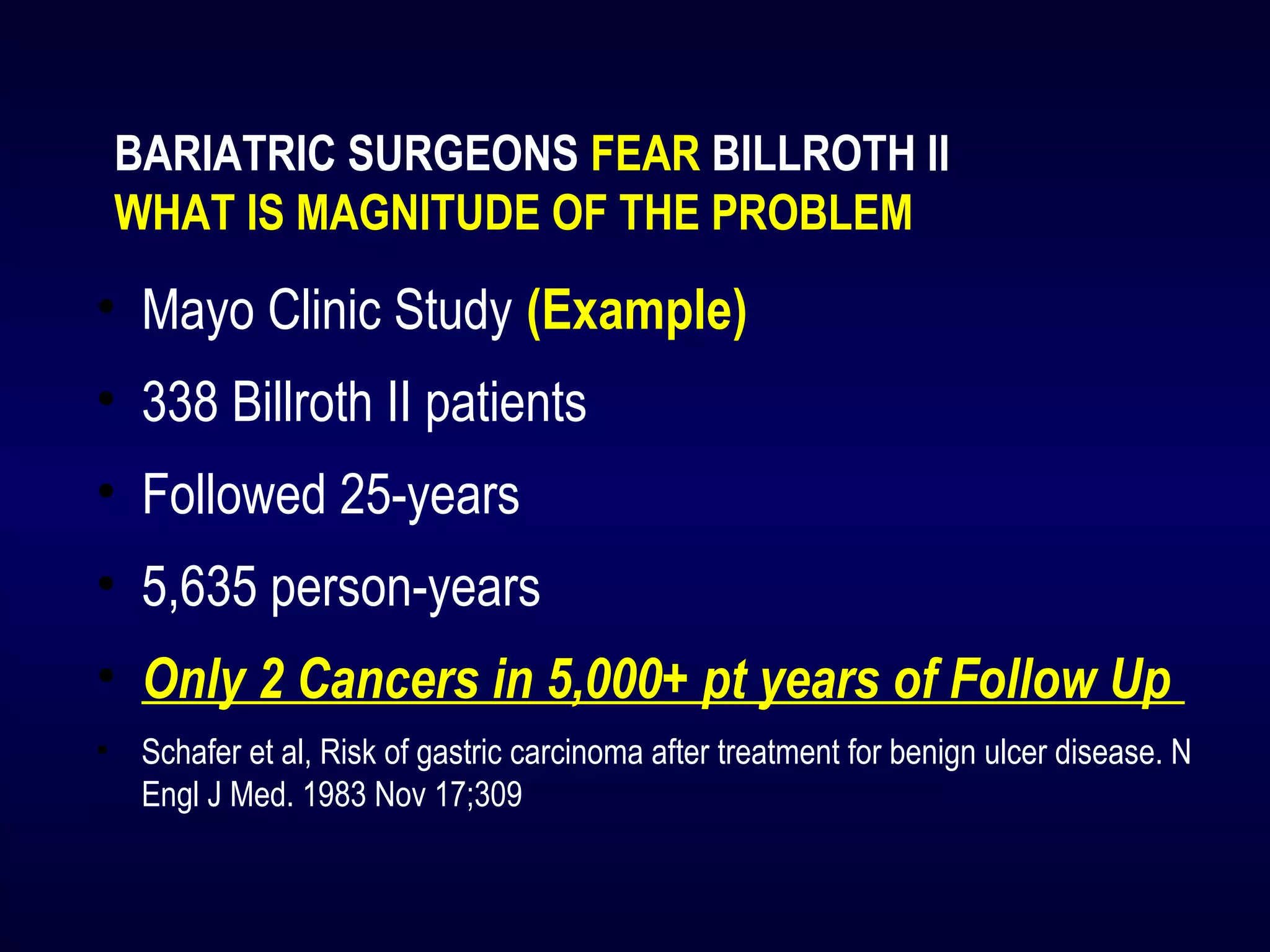 BARIATRIC SURGEONS FEAR BILLROTH II
WHAT IS MAGNITUDE OF THE PROBLEM
• Mayo Clinic Study (Example)
• 338 Billroth II patients
• Followed 25-years
• 5,635 person-years
• Only 2 Cancers in 5,000+ pt years of Follow Up
• Schafer et al, Risk of gastric carcinoma after treatment for benign ulcer disease. N
Engl J Med. 1983 Nov 17;309
 