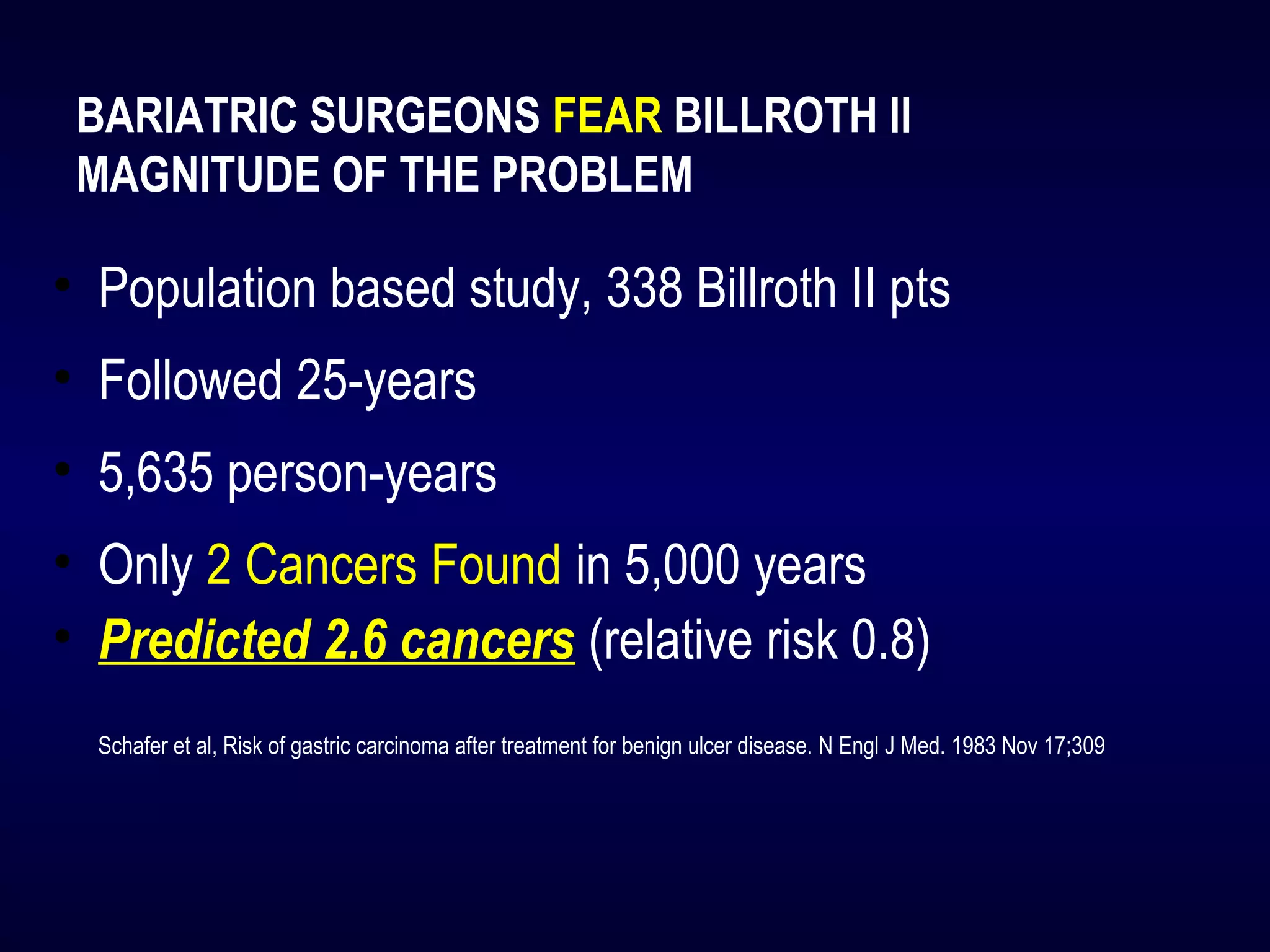 BARIATRIC SURGEONS FEAR BILLROTH II
MAGNITUDE OF THE PROBLEM
• Population based study, 338 Billroth II pts
• Followed 25-years
• 5,635 person-years
• Only 2 Cancers Found in 5,000 years
• Predicted 2.6 cancers (relative risk 0.8)
Schafer et al, Risk of gastric carcinoma after treatment for benign ulcer disease. N Engl J Med. 1983 Nov 17;309
 