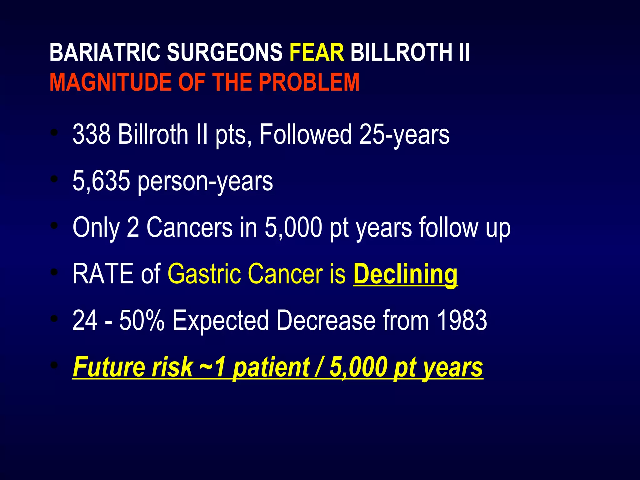 BARIATRIC SURGEONS FEAR BILLROTH II
MAGNITUDE OF THE PROBLEM
• 338 Billroth II pts, Followed 25-years
• 5,635 person-years
• Only 2 Cancers in 5,000 pt years follow up
• RATE of Gastric Cancer is Declining
• 24 - 50% Expected Decrease from 1983
• Future risk ~1 patient / 5,000 pt years
 