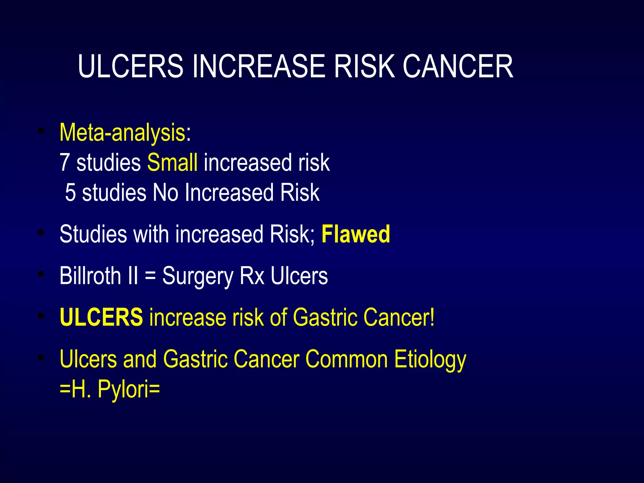 ULCERS INCREASE RISK CANCER
• Meta-analysis:
7 studies Small increased risk
5 studies No Increased Risk
• Studies with increased Risk; Flawed
• Billroth II = Surgery Rx Ulcers
• ULCERS increase risk of Gastric Cancer!
• Ulcers and Gastric Cancer Common Etiology
=H. Pylori=
 