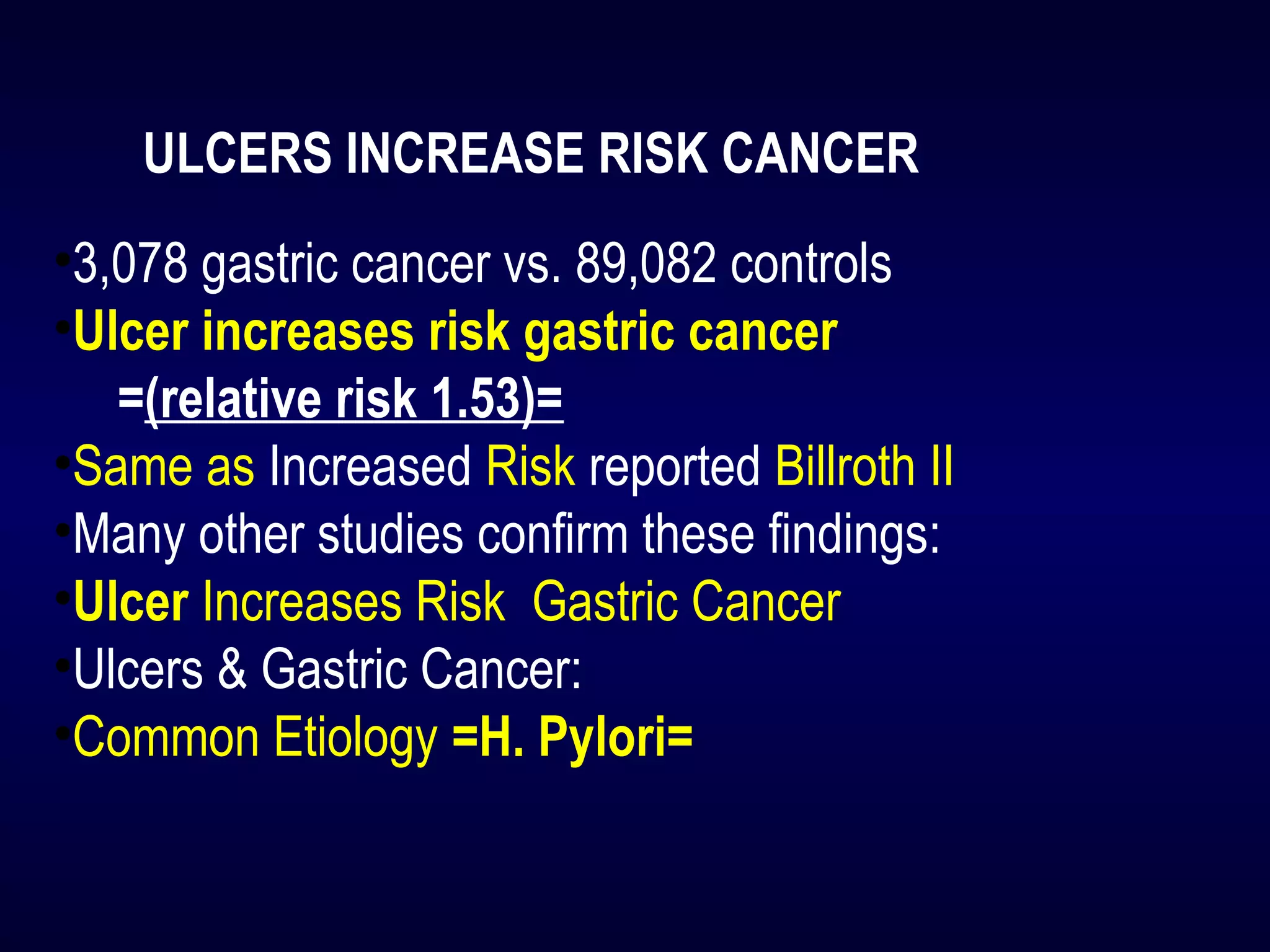 ULCERS INCREASE RISK CANCER
•3,078 gastric cancer vs. 89,082 controls
•Ulcer increases risk gastric cancer
=(relative risk 1.53)=
•Same as Increased Risk reported Billroth II
•Many other studies confirm these findings:
•Ulcer Increases Risk Gastric Cancer
•Ulcers & Gastric Cancer:
•Common Etiology =H. Pylori=
 