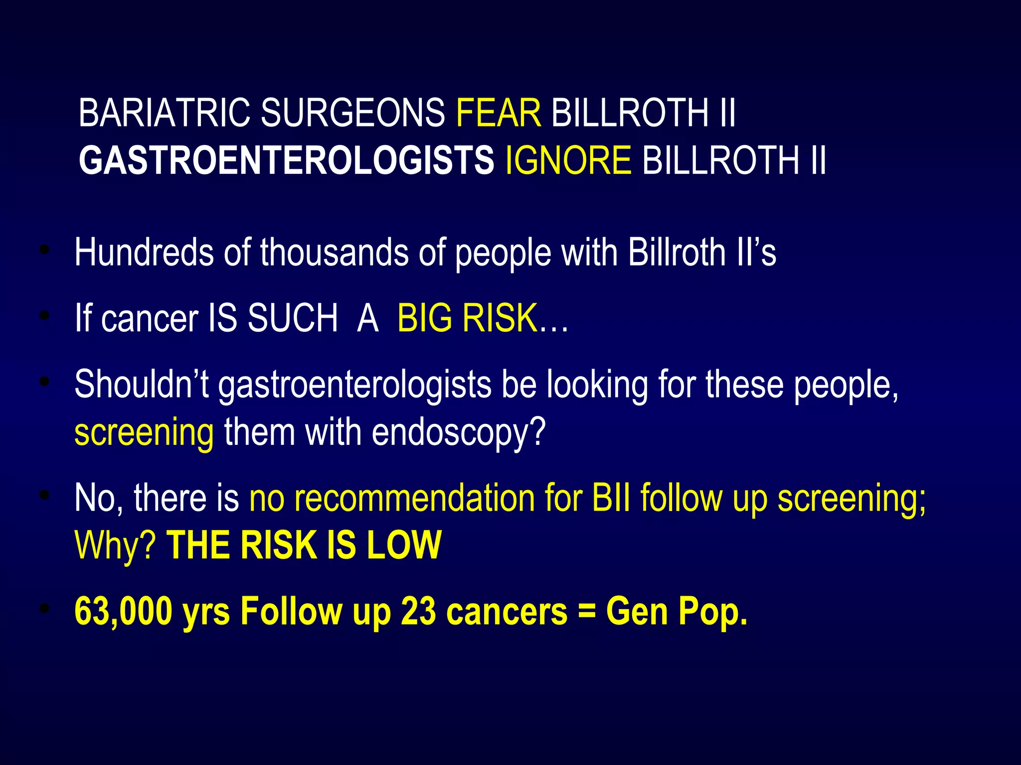 BARIATRIC SURGEONS FEAR BILLROTH II
GASTROENTEROLOGISTS IGNORE BILLROTH II
• Hundreds of thousands of people with Billroth II’s
• If cancer IS SUCH A BIG RISK…
• Shouldn’t gastroenterologists be looking for these people,
screening them with endoscopy?
• No, there is no recommendation for BII follow up screening;
Why? THE RISK IS LOW
• 63,000 yrs Follow up 23 cancers = Gen Pop.
 