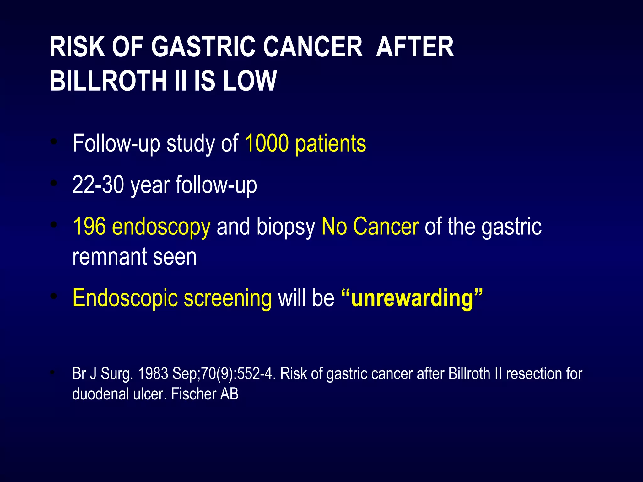 RISK OF GASTRIC CANCER AFTER 
BILLROTH II IS LOW
• Follow-up study of 1000 patients
• 22-30 year follow-up
• 196 endoscopy and biopsy No Cancer of the gastric
remnant seen
• Endoscopic screening will be “unrewarding”
• Br J Surg. 1983 Sep;70(9):552-4. Risk of gastric cancer after Billroth II resection for
duodenal ulcer. Fischer AB
 