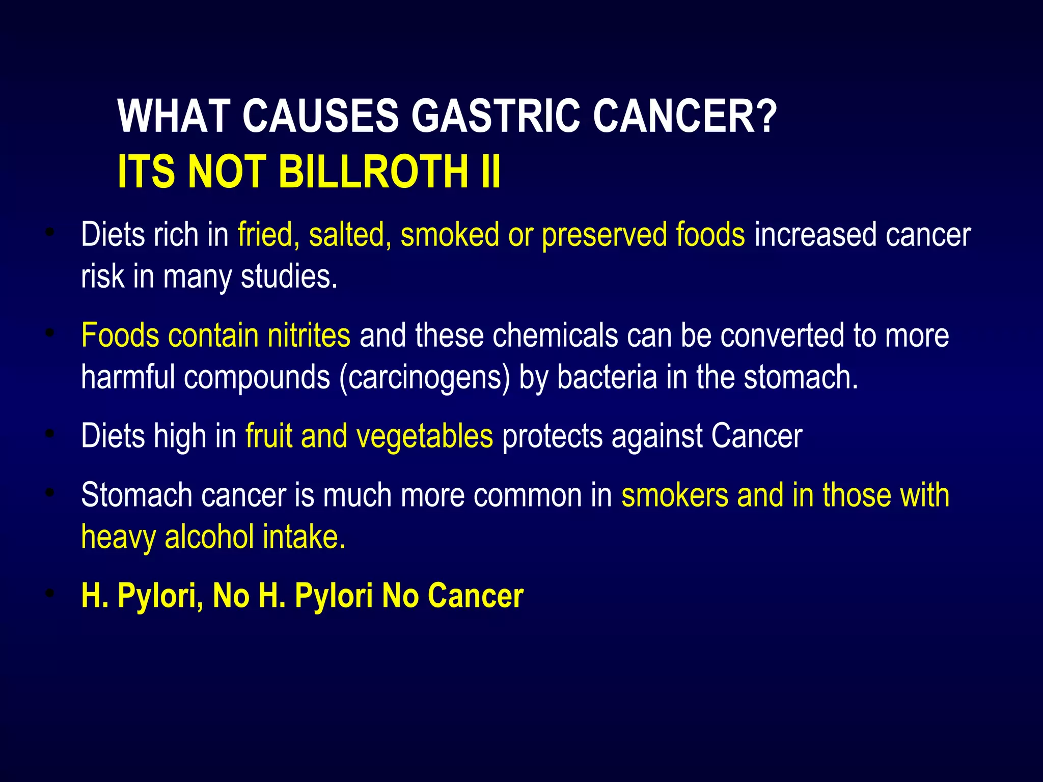 WHAT CAUSES GASTRIC CANCER?
ITS NOT BILLROTH II
• Diets rich in fried, salted, smoked or preserved foods increased cancer
risk in many studies.
• Foods contain nitrites and these chemicals can be converted to more
harmful compounds (carcinogens) by bacteria in the stomach.
• Diets high in fruit and vegetables protects against Cancer
• Stomach cancer is much more common in smokers and in those with
heavy alcohol intake.
• H. Pylori, No H. Pylori No Cancer
 