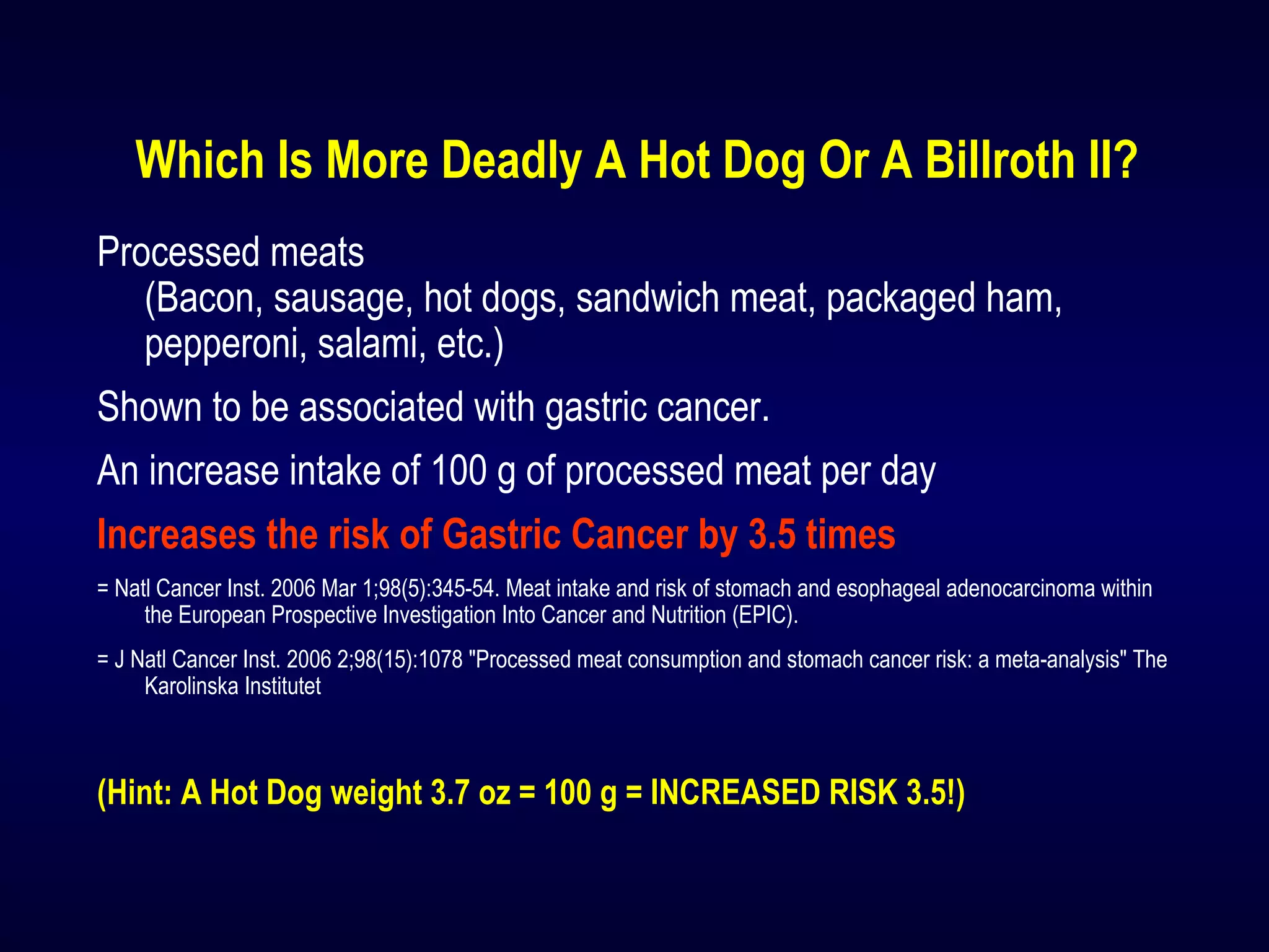 Which Is More Deadly A Hot Dog Or A Billroth II?
Processed meats
(Bacon, sausage, hot dogs, sandwich meat, packaged ham,
pepperoni, salami, etc.)
Shown to be associated with gastric cancer.
An increase intake of 100 g of processed meat per day
Increases the risk of Gastric Cancer by 3.5 times
= Natl Cancer Inst. 2006 Mar 1;98(5):345-54. Meat intake and risk of stomach and esophageal adenocarcinoma within
the European Prospective Investigation Into Cancer and Nutrition (EPIC).
= J Natl Cancer Inst. 2006 2;98(15):1078 "Processed meat consumption and stomach cancer risk: a meta-analysis" The
Karolinska Institutet
(Hint: A Hot Dog weight 3.7 oz = 100 g = INCREASED RISK 3.5!)
 