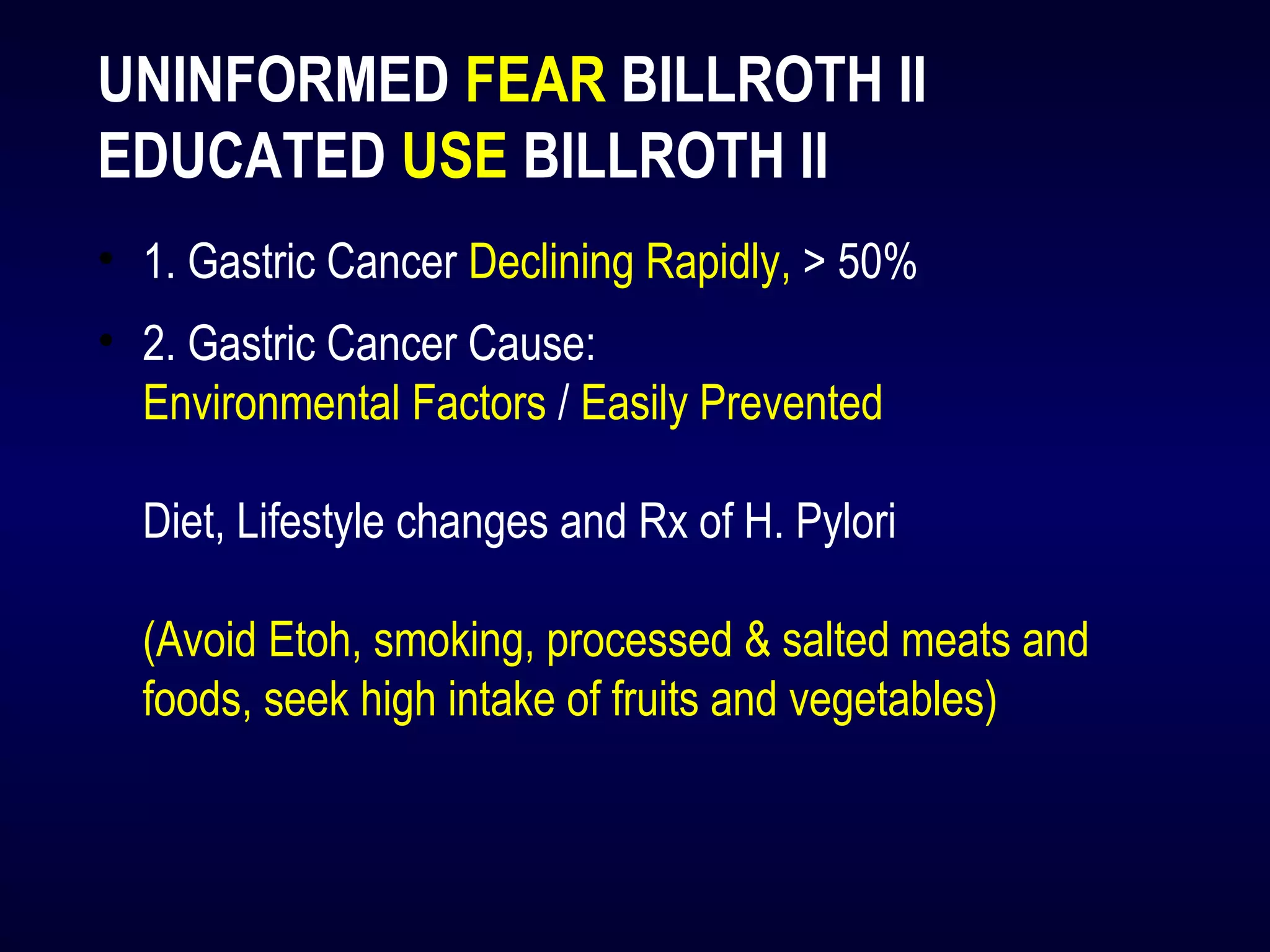 UNINFORMED FEAR BILLROTH II
EDUCATED USE BILLROTH II
• 1. Gastric Cancer Declining Rapidly, > 50%
• 2. Gastric Cancer Cause:
Environmental Factors / Easily Prevented
Diet, Lifestyle changes and Rx of H. Pylori
(Avoid Etoh, smoking, processed & salted meats and
foods, seek high intake of fruits and vegetables)
 