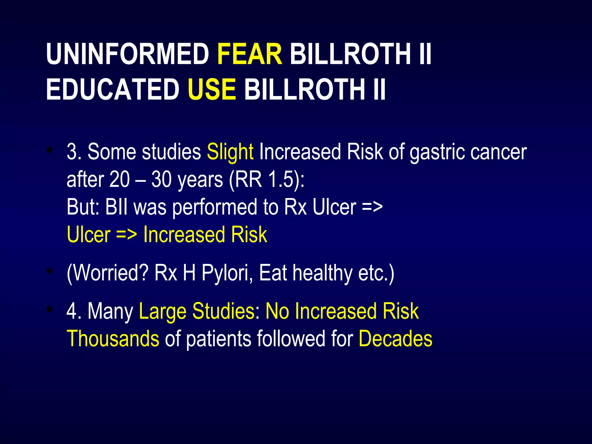UNINFORMED FEAR BILLROTH II
EDUCATED USE BILLROTH II
• 3. Some studies Slight Increased Risk of gastric cancer
after 20 – 30 years (RR 1.5):
But: BII was performed to Rx Ulcer =>
Ulcer => Increased Risk
• (Worried? Rx H Pylori, Eat healthy etc.)
• 4. Many Large Studies: No Increased Risk
Thousands of patients followed for Decades
 