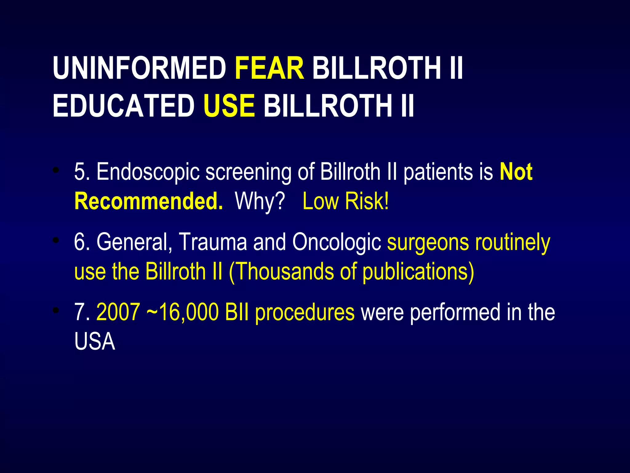 UNINFORMED FEAR BILLROTH II
EDUCATED USE BILLROTH II
• 5. Endoscopic screening of Billroth II patients is Not
Recommended. Why? Low Risk!
• 6. General, Trauma and Oncologic surgeons routinely
use the Billroth II (Thousands of publications)
• 7. 2007 ~16,000 BII procedures were performed in the
USA
 