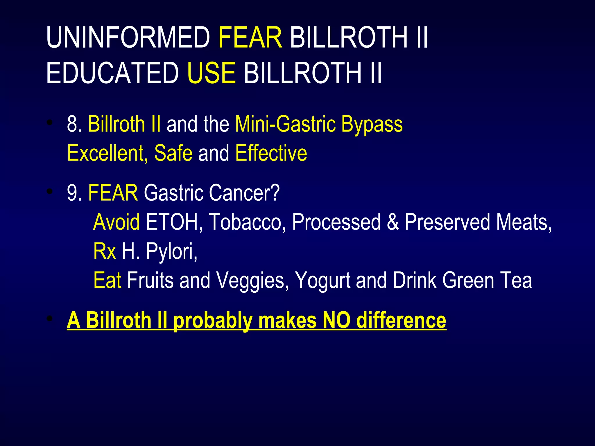 UNINFORMED FEAR BILLROTH II
EDUCATED USE BILLROTH II
• 8. Billroth II and the Mini-Gastric Bypass
Excellent, Safe and Effective
• 9. FEAR Gastric Cancer?
Avoid ETOH, Tobacco, Processed & Preserved Meats,
Rx H. Pylori,
Eat Fruits and Veggies, Yogurt and Drink Green Tea
• A Billroth II probably makes NO difference
 