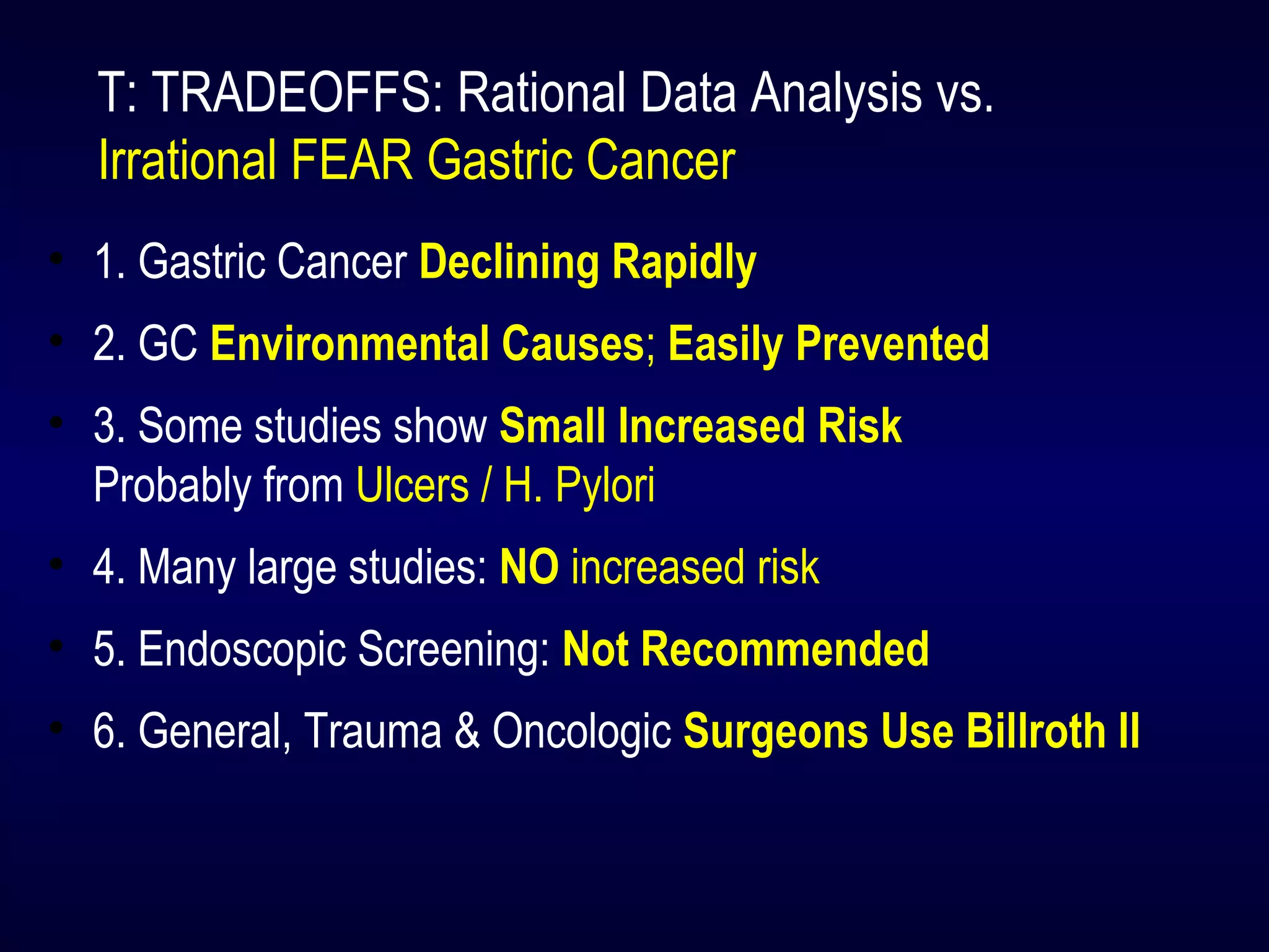 T: TRADEOFFS: Rational Data Analysis vs.
Irrational FEAR Gastric Cancer
• 1. Gastric Cancer Declining Rapidly
• 2. GC Environmental Causes; Easily Prevented
• 3. Some studies show Small Increased Risk
Probably from Ulcers / H. Pylori
• 4. Many large studies: NO increased risk
• 5. Endoscopic Screening: Not Recommended
• 6. General, Trauma & Oncologic Surgeons Use Billroth II
 