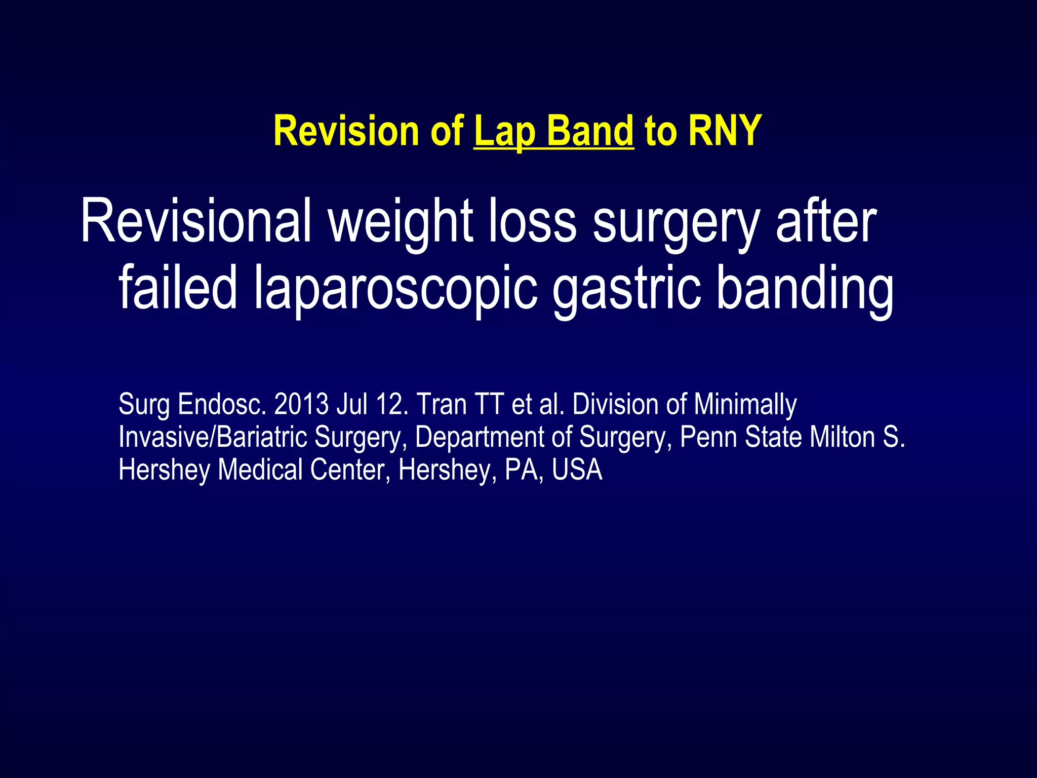 Revision of Lap Band to RNY
Revisional weight loss surgery after
failed laparoscopic gastric banding
Surg Endosc. 2013 Jul 12. Tran TT et al. Division of Minimally
Invasive/Bariatric Surgery, Department of Surgery, Penn State Milton S.
Hershey Medical Center, Hershey, PA, USA
 