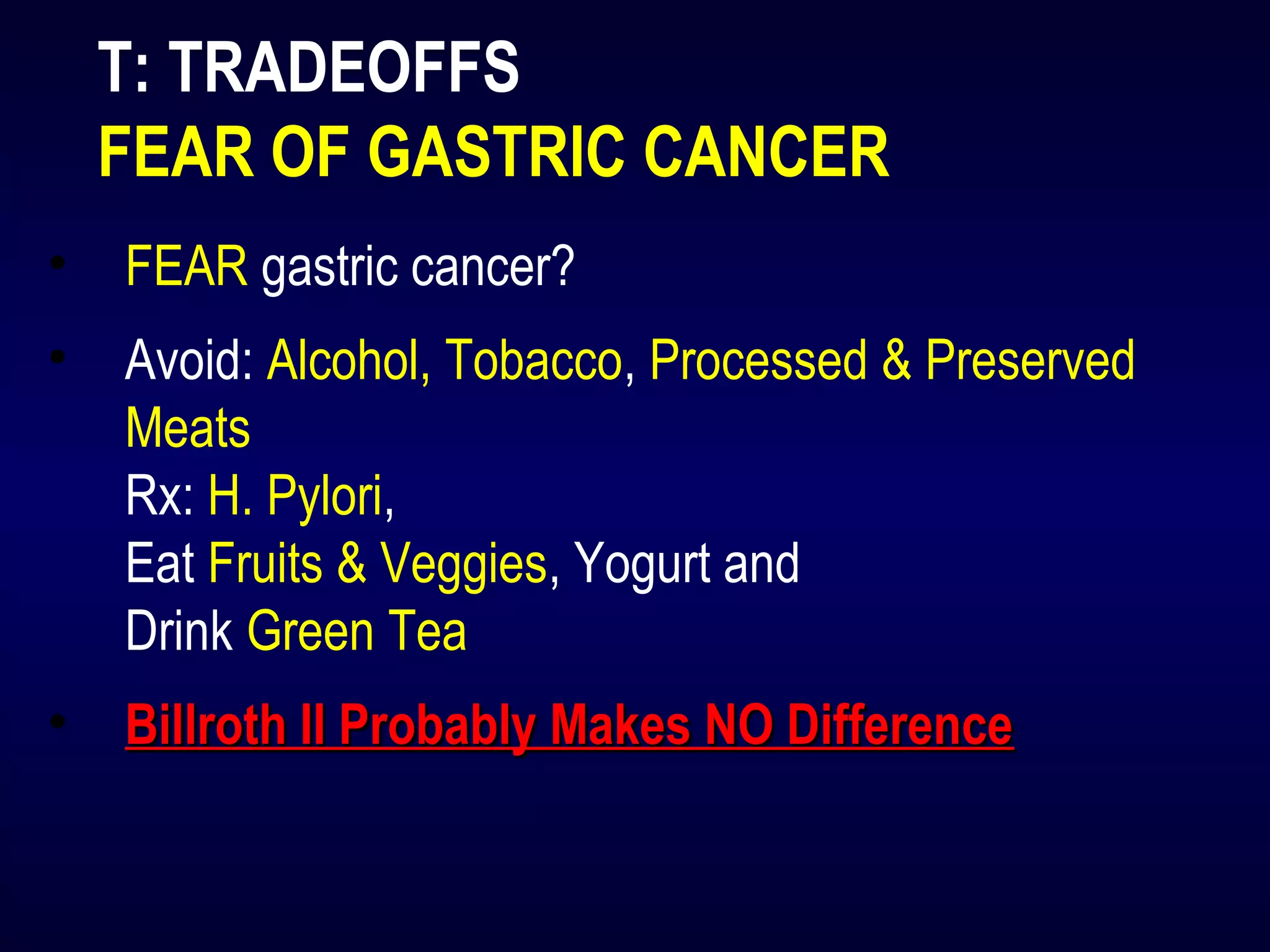 T: TRADEOFFS
FEAR OF GASTRIC CANCER
• FEAR gastric cancer?
• Avoid: Alcohol, Tobacco, Processed & Preserved
Meats
Rx: H. Pylori,
Eat Fruits & Veggies, Yogurt and
Drink Green Tea
• Billroth II Probably Makes NO DifferenceBillroth II Probably Makes NO Difference
 