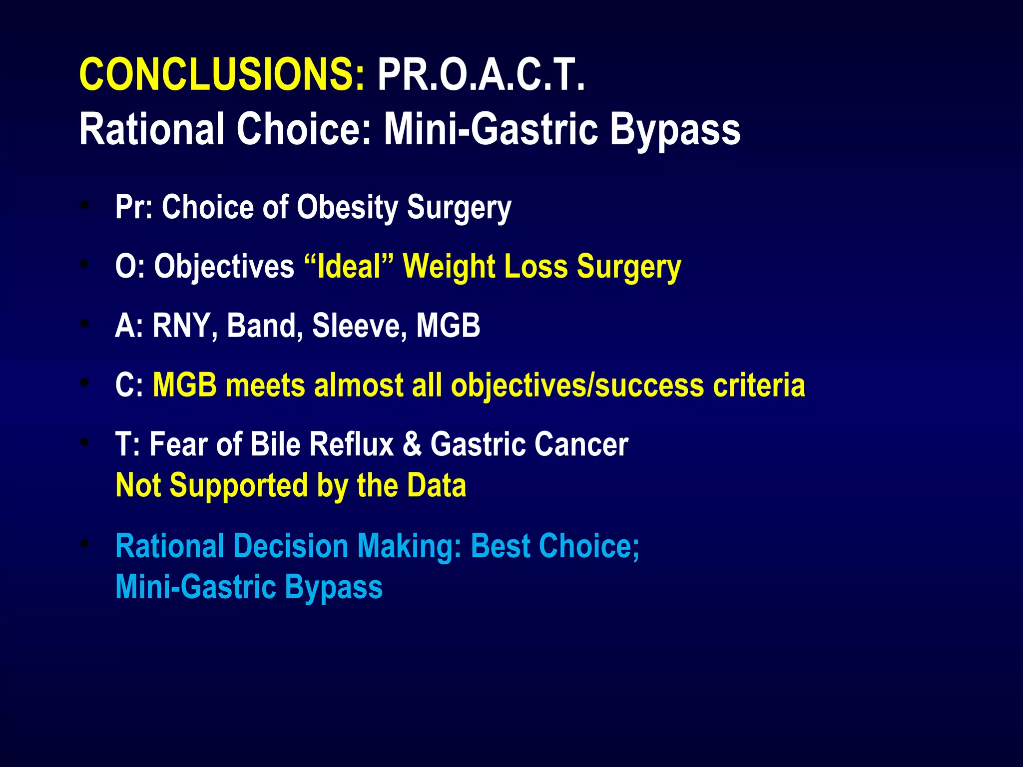 CONCLUSIONS: PR.O.A.C.T.
Rational Choice: Mini-Gastric Bypass
• Pr: Choice of Obesity Surgery
• O: Objectives “Ideal” Weight Loss Surgery
• A: RNY, Band, Sleeve, MGB
• C: MGB meets almost all objectives/success criteria
• T: Fear of Bile Reflux & Gastric Cancer
Not Supported by the Data
• Rational Decision Making: Best Choice;
Mini-Gastric Bypass
 