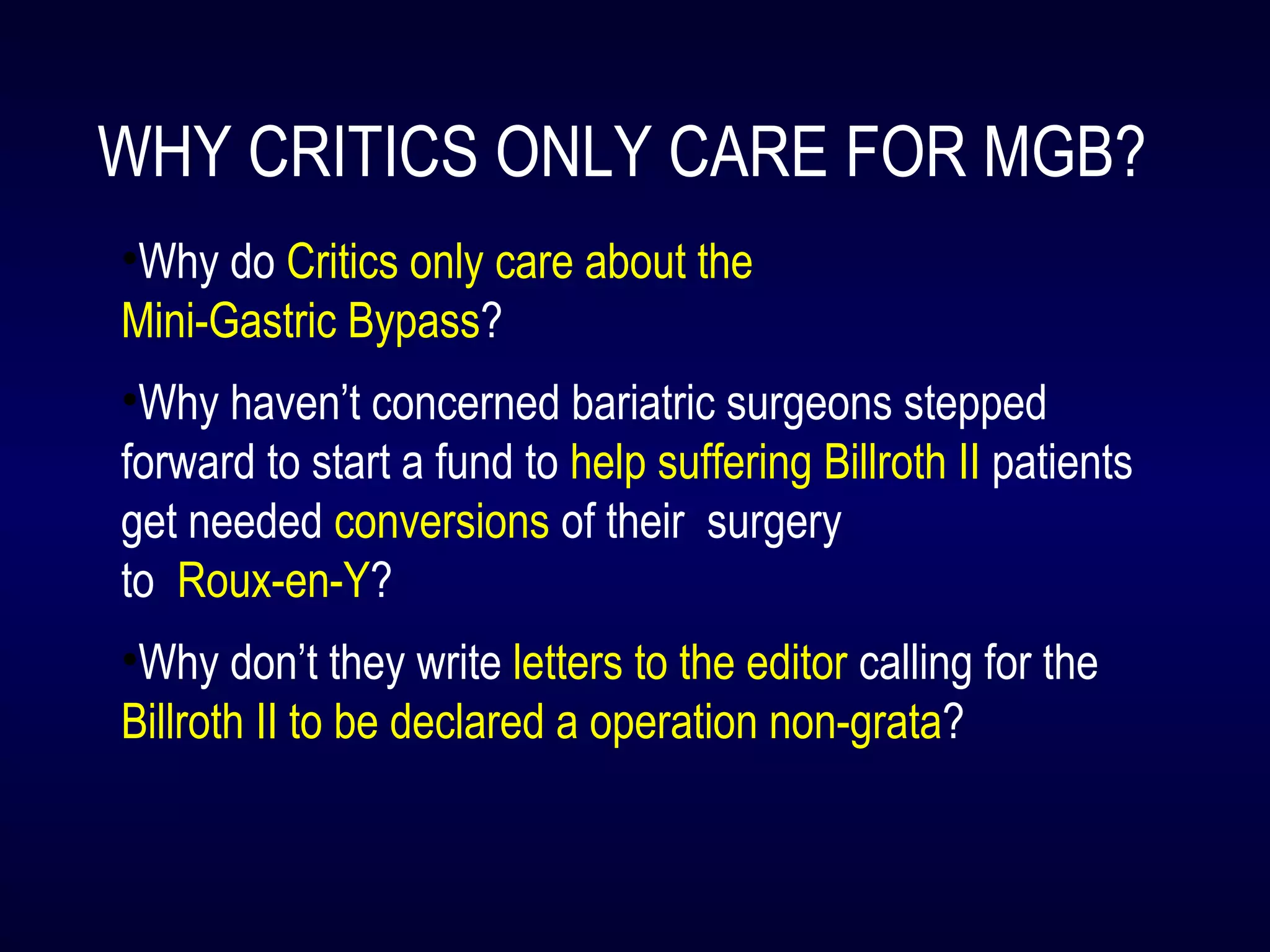 WHY CRITICS ONLY CARE FOR MGB?
•Why do Critics only care about the
Mini-Gastric Bypass?
•Why haven’t concerned bariatric surgeons stepped
forward to start a fund to help suffering Billroth II patients
get needed conversions of their surgery
to Roux-en-Y?
•Why don’t they write letters to the editor calling for the
Billroth II to be declared a operation non-grata?
 