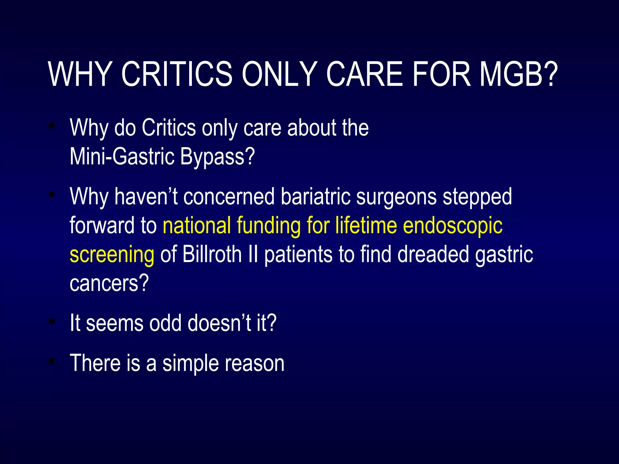 WHY CRITICS ONLY CARE FOR MGB?
• Why do Critics only care about the
Mini-Gastric Bypass?
• Why haven’t concerned bariatric surgeons stepped
forward to national funding for lifetime endoscopic
screening of Billroth II patients to find dreaded gastric
cancers?
• It seems odd doesn’t it?
• There is a simple reason
 