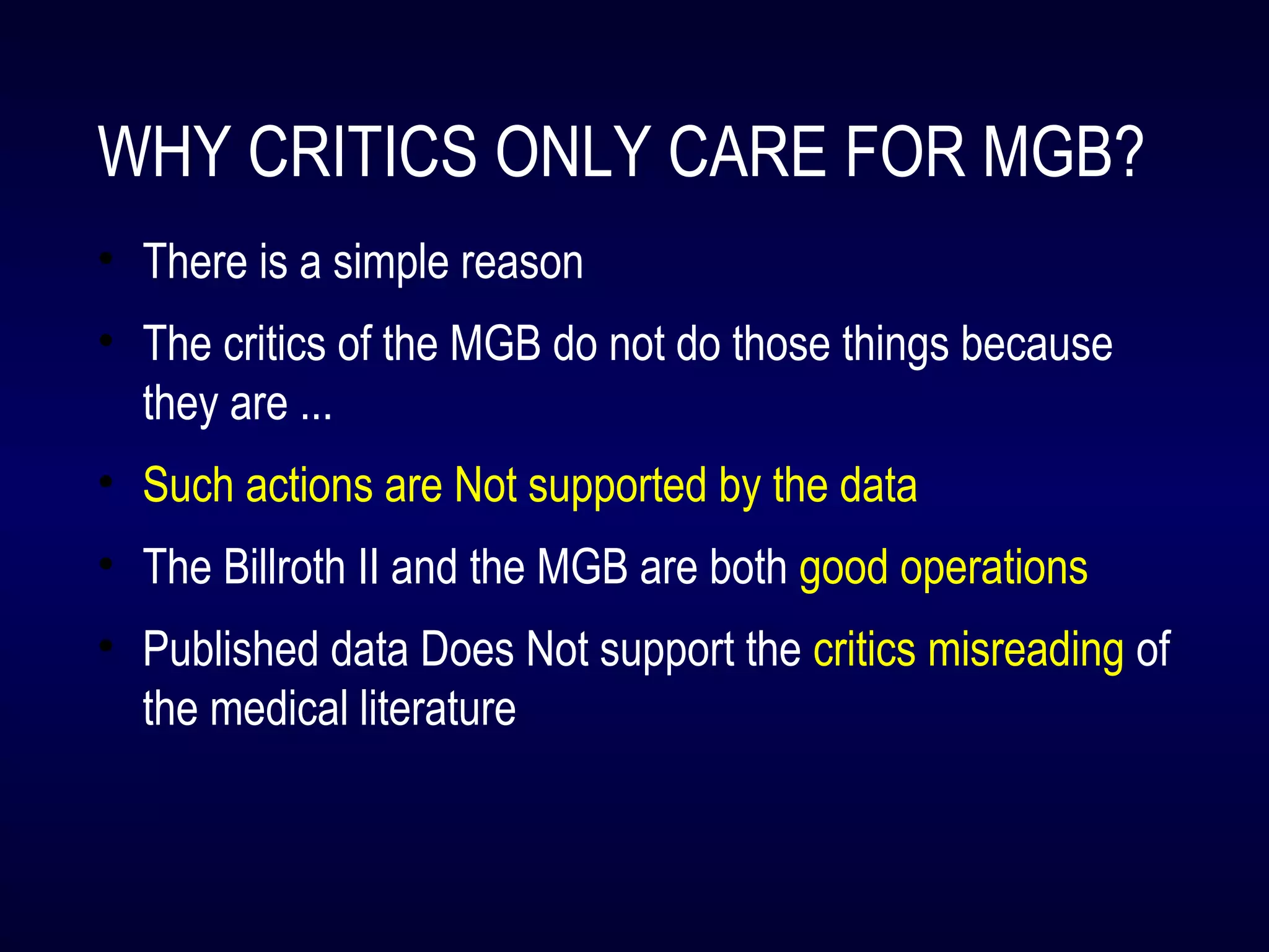 WHY CRITICS ONLY CARE FOR MGB?
• There is a simple reason
• The critics of the MGB do not do those things because
they are ...
• Such actions are Not supported by the data
• The Billroth II and the MGB are both good operations
• Published data Does Not support the critics misreading of
the medical literature
 