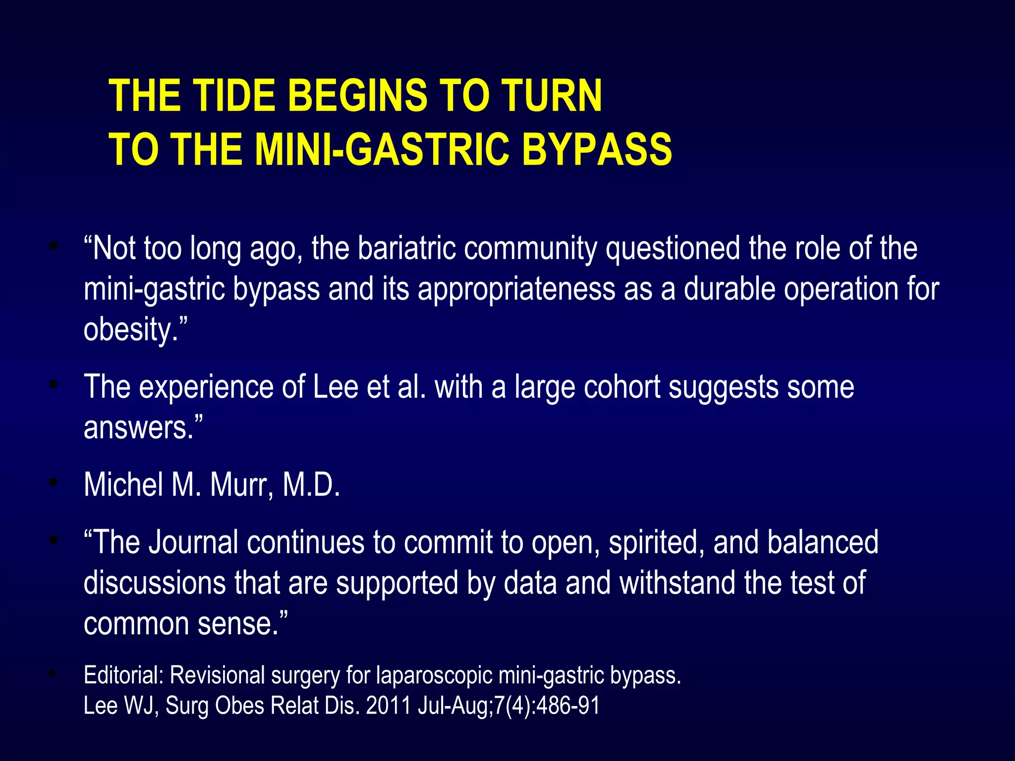THE TIDE BEGINS TO TURN
TO THE MINI-GASTRIC BYPASS
• “Not too long ago, the bariatric community questioned the role of the
mini-gastric bypass and its appropriateness as a durable operation for
obesity.”
• The experience of Lee et al. with a large cohort suggests some
answers.”
• Michel M. Murr, M.D.
• “The Journal continues to commit to open, spirited, and balanced
discussions that are supported by data and withstand the test of
common sense.”
• Editorial: Revisional surgery for laparoscopic mini-gastric bypass.
Lee WJ, Surg Obes Relat Dis. 2011 Jul-Aug;7(4):486-91
 
