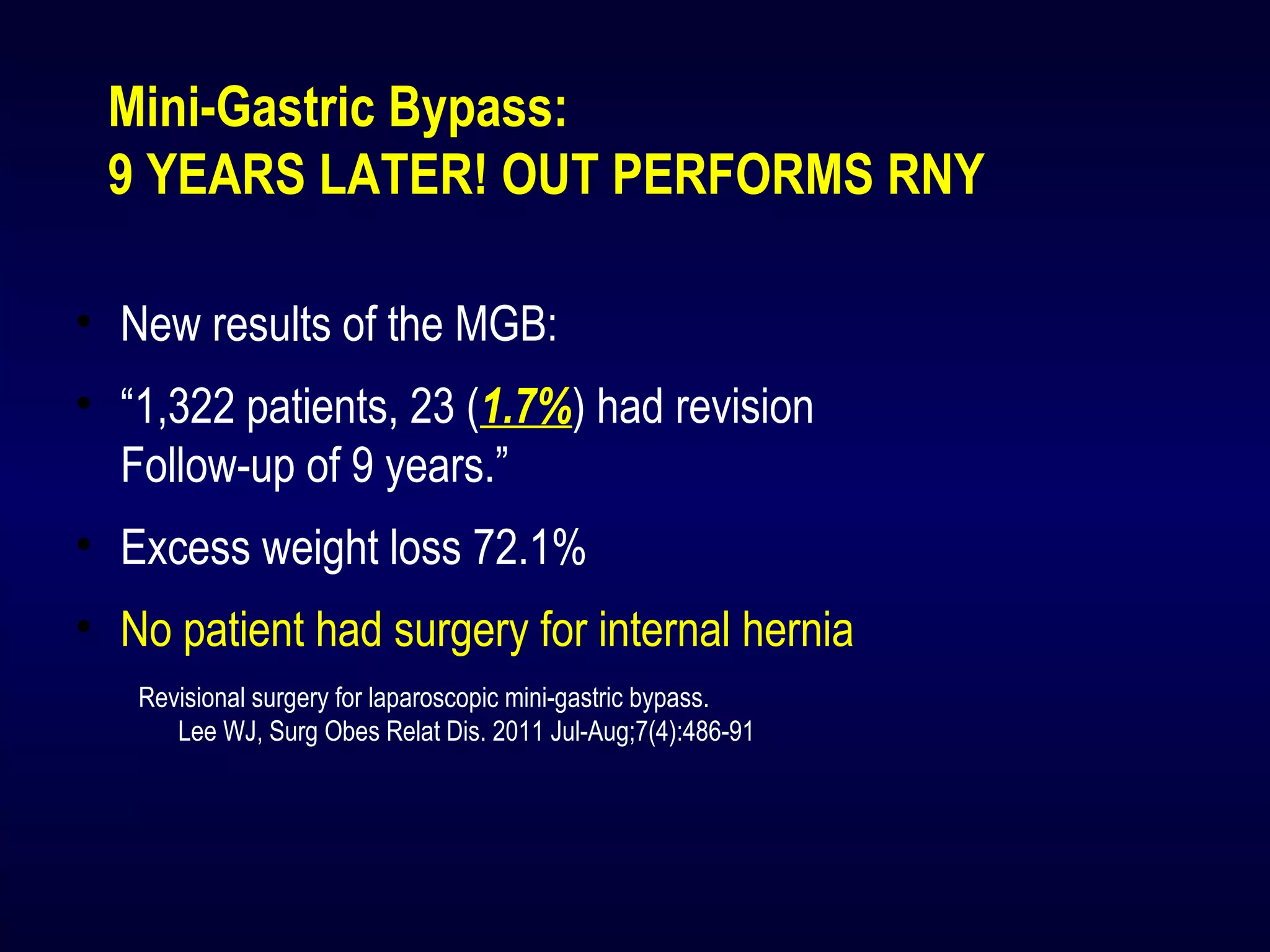 Mini-Gastric Bypass:
9 YEARS LATER! OUT PERFORMS RNY
• New results of the MGB:
• “1,322 patients, 23 (1.7%) had revision
Follow-up of 9 years.”
• Excess weight loss 72.1%
• No patient had surgery for internal hernia
Revisional surgery for laparoscopic mini-gastric bypass.
Lee WJ, Surg Obes Relat Dis. 2011 Jul-Aug;7(4):486-91
 