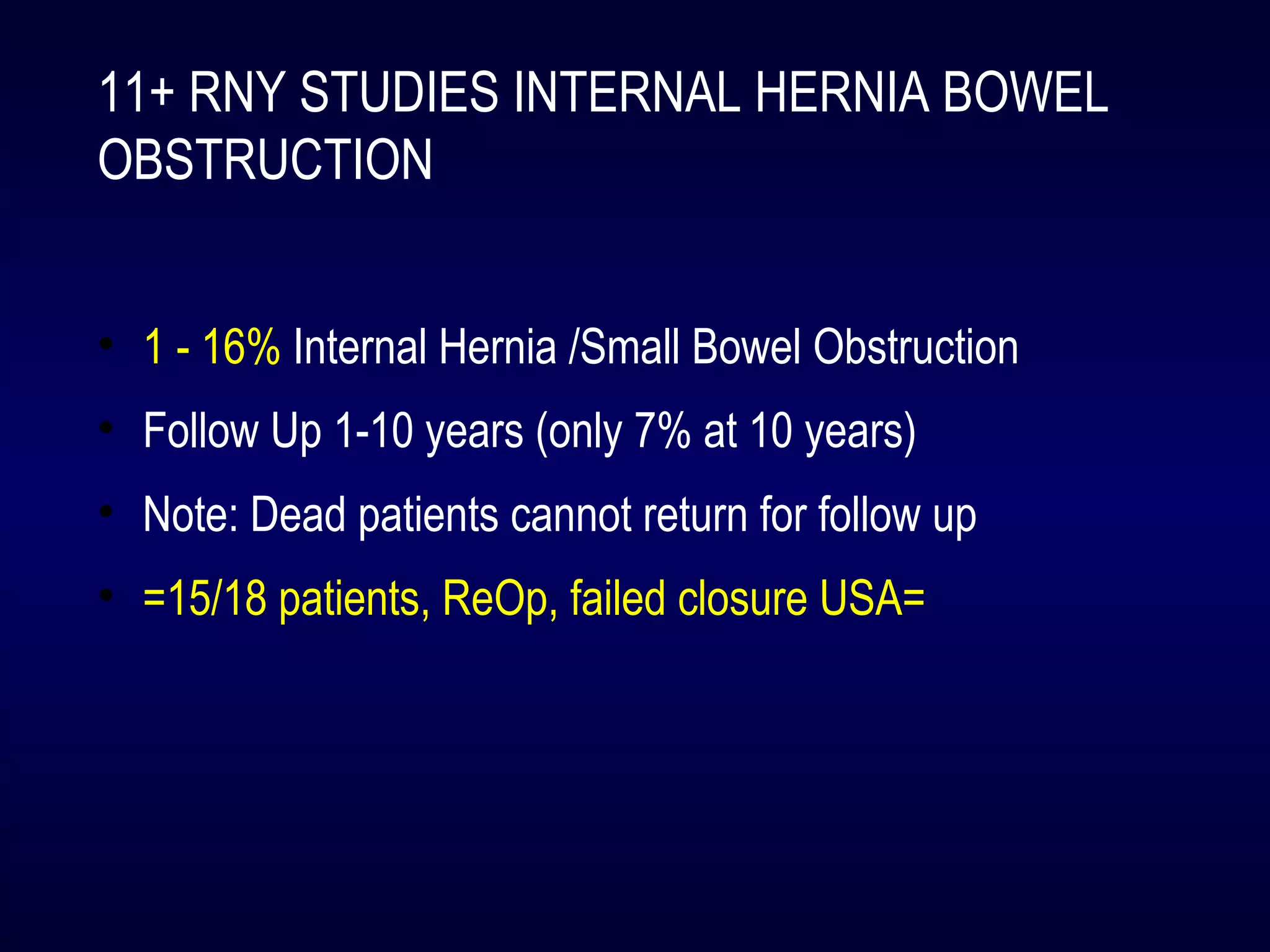 11+ RNY STUDIES INTERNAL HERNIA BOWEL
OBSTRUCTION
• 1 - 16% Internal Hernia /Small Bowel Obstruction
• Follow Up 1-10 years (only 7% at 10 years)
• Note: Dead patients cannot return for follow up
• =15/18 patients, ReOp, failed closure USA=
 
