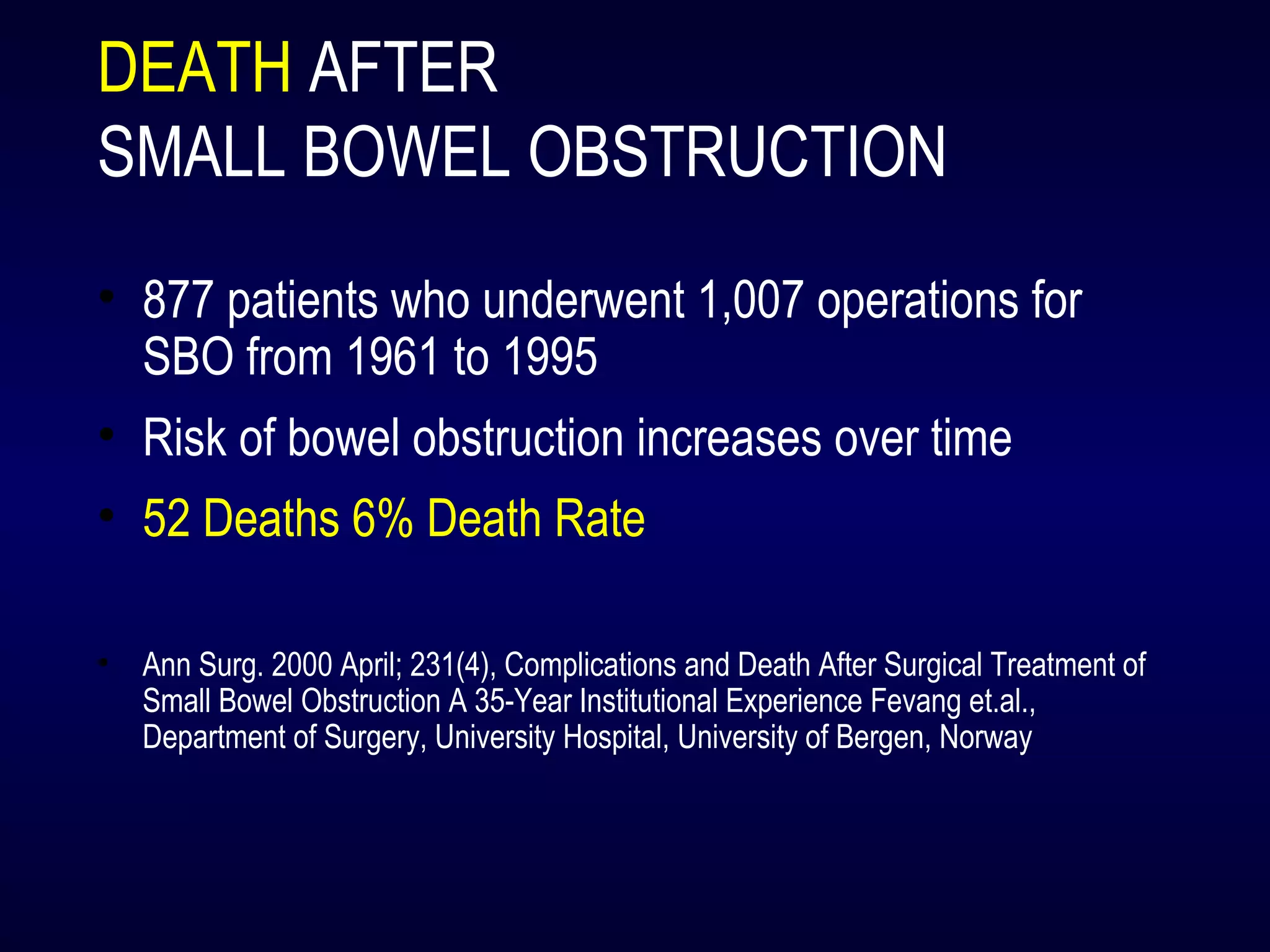 DEATH AFTER
SMALL BOWEL OBSTRUCTION
• 877 patients who underwent 1,007 operations for
SBO from 1961 to 1995
• Risk of bowel obstruction increases over time
• 52 Deaths 6% Death Rate
• Ann Surg. 2000 April; 231(4), Complications and Death After Surgical Treatment of
Small Bowel Obstruction A 35-Year Institutional Experience Fevang et.al.,
Department of Surgery, University Hospital, University of Bergen, Norway
 