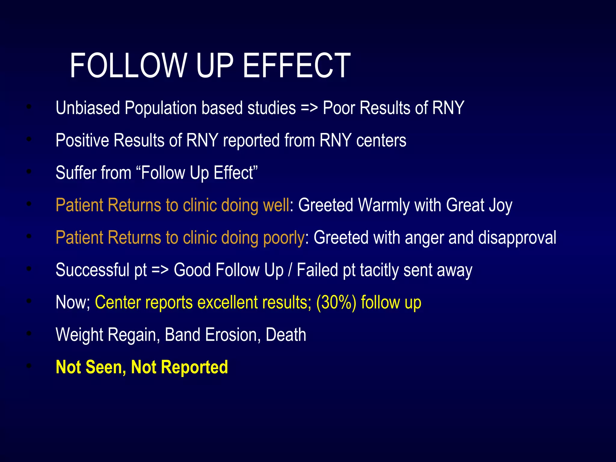 FOLLOW UP EFFECT
• Unbiased Population based studies => Poor Results of RNY
• Positive Results of RNY reported from RNY centers
• Suffer from “Follow Up Effect”
• Patient Returns to clinic doing well: Greeted Warmly with Great Joy
• Patient Returns to clinic doing poorly: Greeted with anger and disapproval
• Successful pt => Good Follow Up / Failed pt tacitly sent away
• Now; Center reports excellent results; (30%) follow up
• Weight Regain, Band Erosion, Death
• Not Seen, Not Reported
 