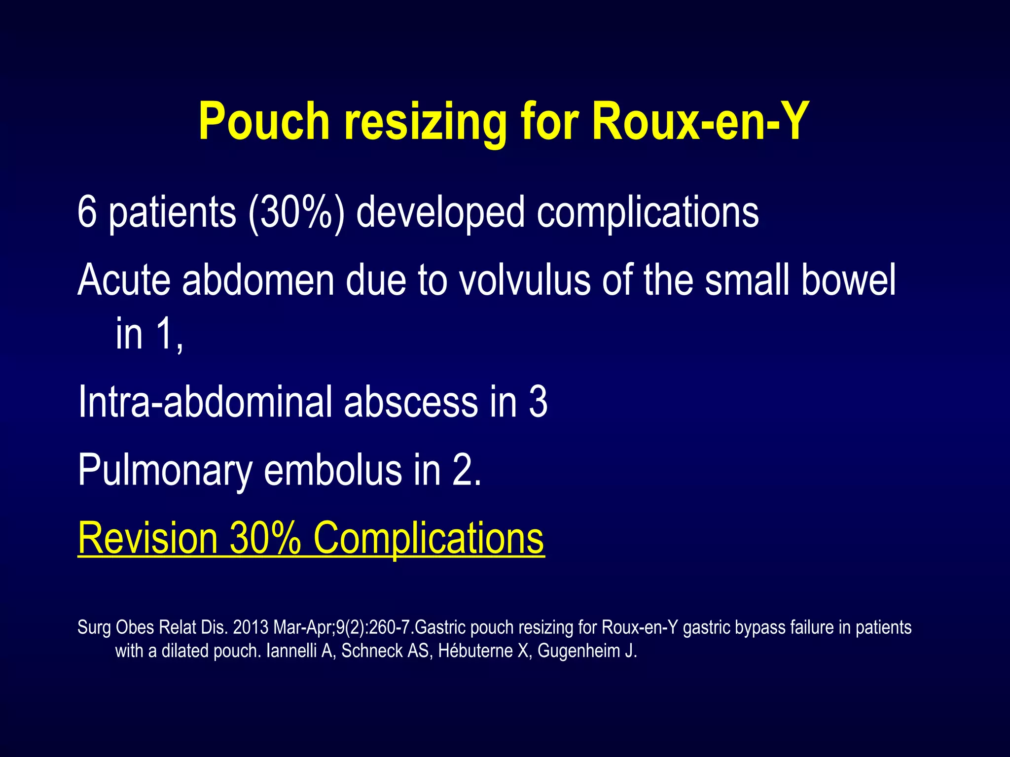 Pouch resizing for Roux-en-Y
6 patients (30%) developed complications
Acute abdomen due to volvulus of the small bowel
in 1,
Intra-abdominal abscess in 3
Pulmonary embolus in 2.
Revision 30% Complications
Surg Obes Relat Dis. 2013 Mar-Apr;9(2):260-7.Gastric pouch resizing for Roux-en-Y gastric bypass failure in patients
with a dilated pouch. Iannelli A, Schneck AS, Hébuterne X, Gugenheim J.
 