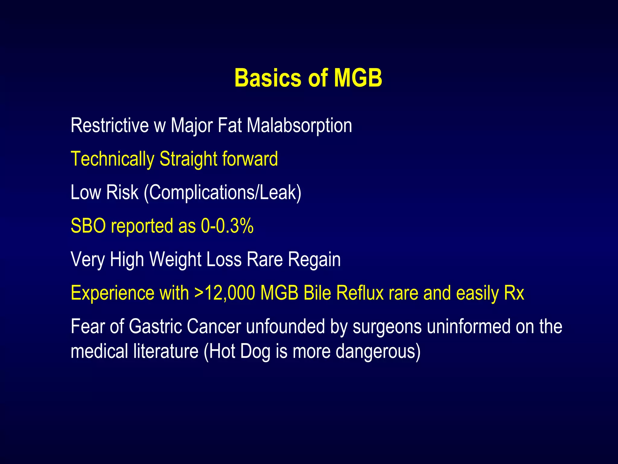 Basics of MGB
Restrictive w Major Fat Malabsorption
Technically Straight forward
Low Risk (Complications/Leak)
SBO reported as 0-0.3%
Very High Weight Loss Rare Regain
Experience with >12,000 MGB Bile Reflux rare and easily Rx
Fear of Gastric Cancer unfounded by surgeons uninformed on the
medical literature (Hot Dog is more dangerous)
 