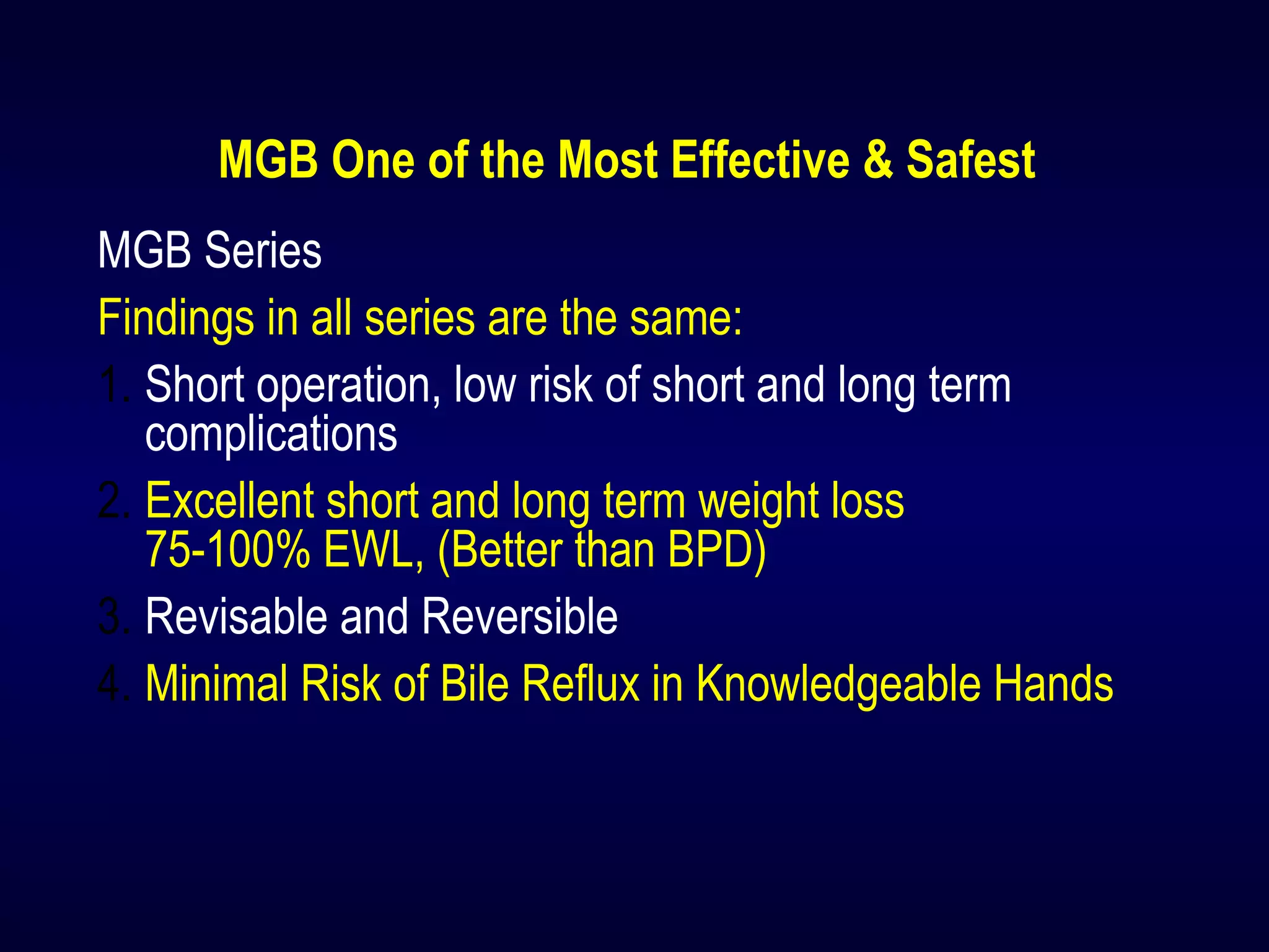 MGB One of the Most Effective & Safest
MGB Series
Findings in all series are the same:
1. Short operation, low risk of short and long term
complications
2. Excellent short and long term weight loss
75-100% EWL, (Better than BPD)
3. Revisable and Reversible
4. Minimal Risk of Bile Reflux in Knowledgeable Hands
 