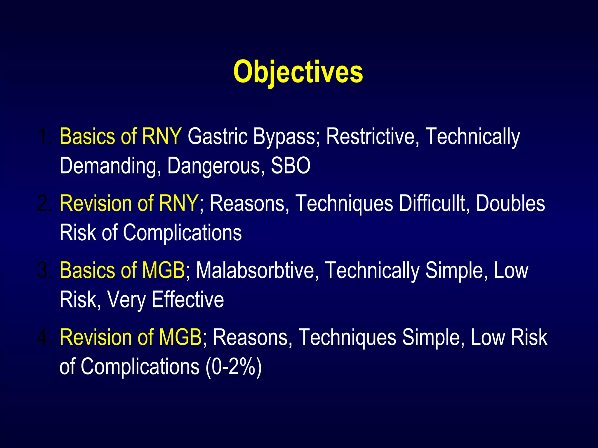 Objectives
1. Basics of RNY Gastric Bypass; Restrictive, Technically
Demanding, Dangerous, SBO
2. Revision of RNY; Reasons, Techniques Difficullt, Doubles
Risk of Complications
3. Basics of MGB; Malabsorbtive, Technically Simple, Low
Risk, Very Effective
4. Revision of MGB; Reasons, Techniques Simple, Low Risk
of Complications (0-2%)
 