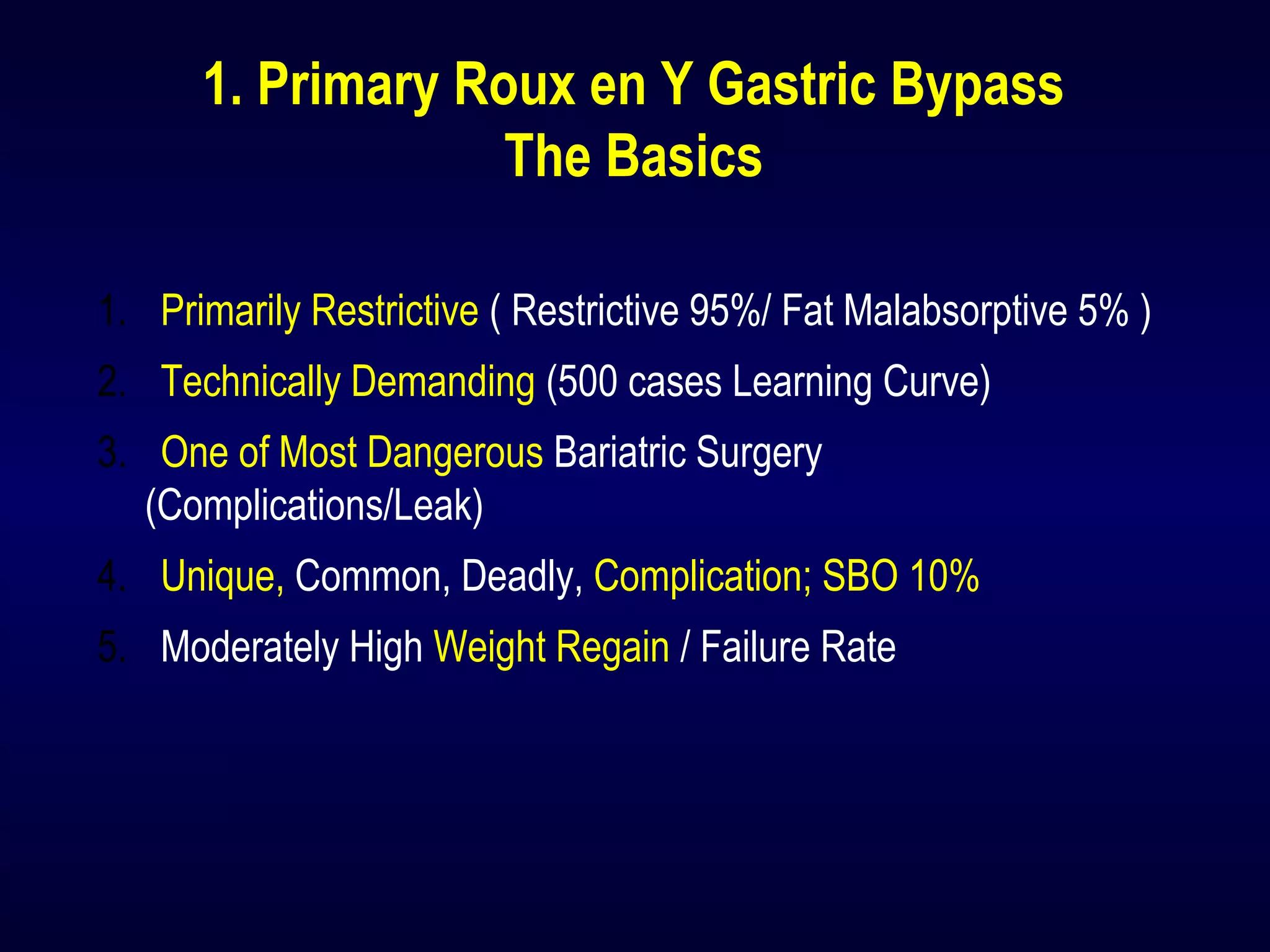 1. Primary Roux en Y Gastric Bypass
The Basics
1. Primarily Restrictive ( Restrictive 95%/ Fat Malabsorptive 5% )
2. Technically Demanding (500 cases Learning Curve)
3. One of Most Dangerous Bariatric Surgery
(Complications/Leak)
4. Unique, Common, Deadly, Complication; SBO 10%
5. Moderately High Weight Regain / Failure Rate
 