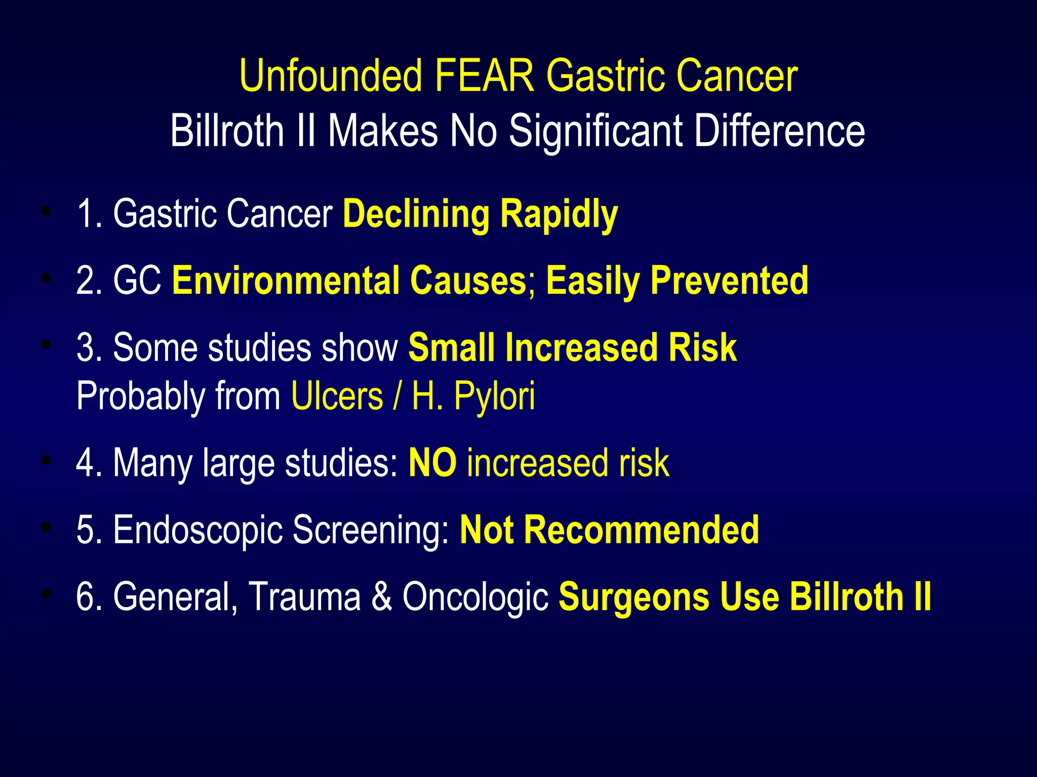 Unfounded FEAR Gastric Cancer
Billroth II Makes No Significant Difference
• 1. Gastric Cancer Declining Rapidly
• 2. GC Environmental Causes; Easily Prevented
• 3. Some studies show Small Increased Risk
Probably from Ulcers / H. Pylori
• 4. Many large studies: NO increased risk
• 5. Endoscopic Screening: Not Recommended
• 6. General, Trauma & Oncologic Surgeons Use Billroth II
 