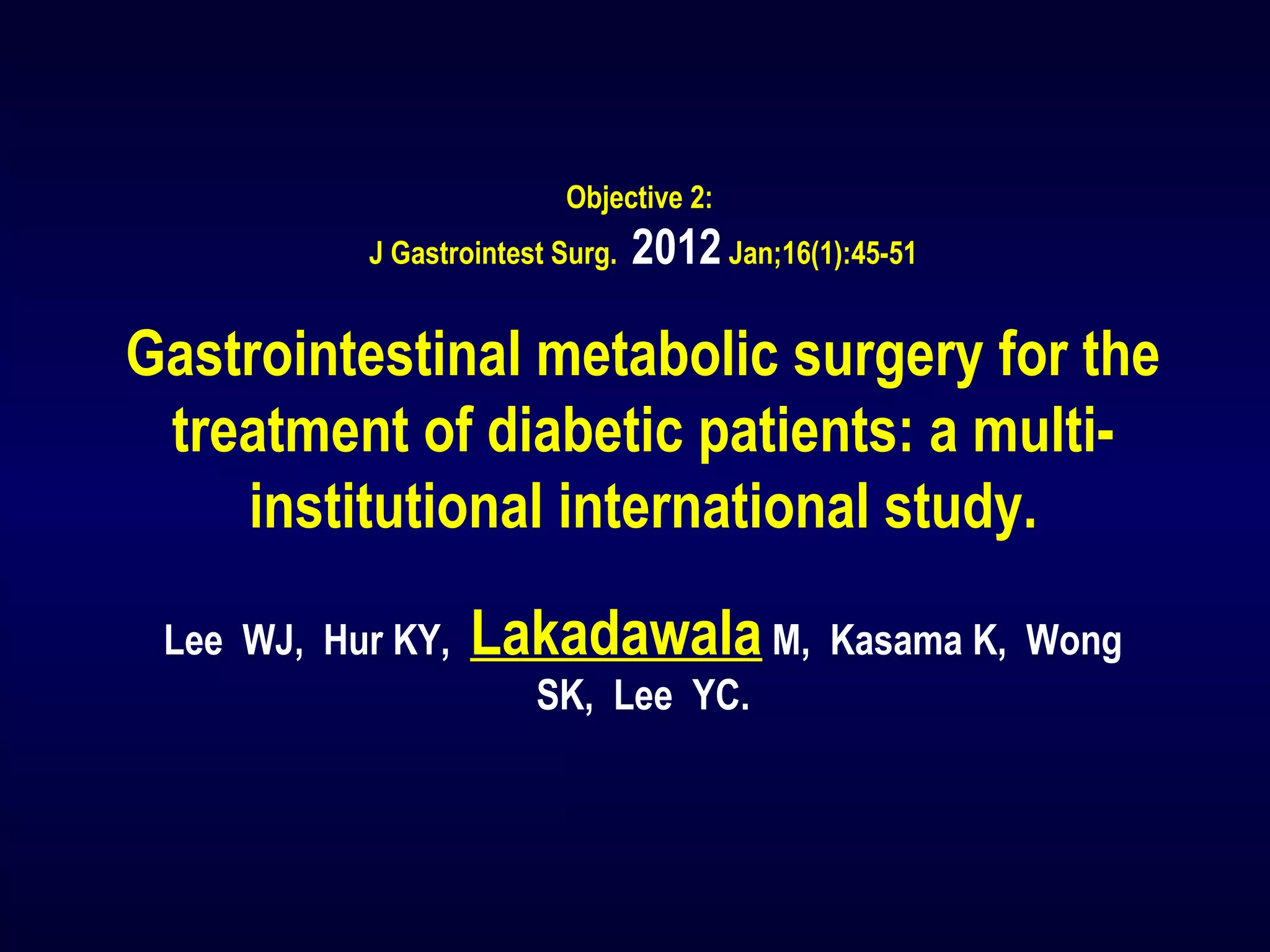 Objective 2:
J Gastrointest Surg. 2012Jan;16(1):45-51
Gastrointestinal metabolic surgery for the
treatment of diabetic patients: a multi-
institutional international study.
Lee WJ, Hur KY, Lakadawala M, Kasama K, Wong
SK, Lee YC.
 