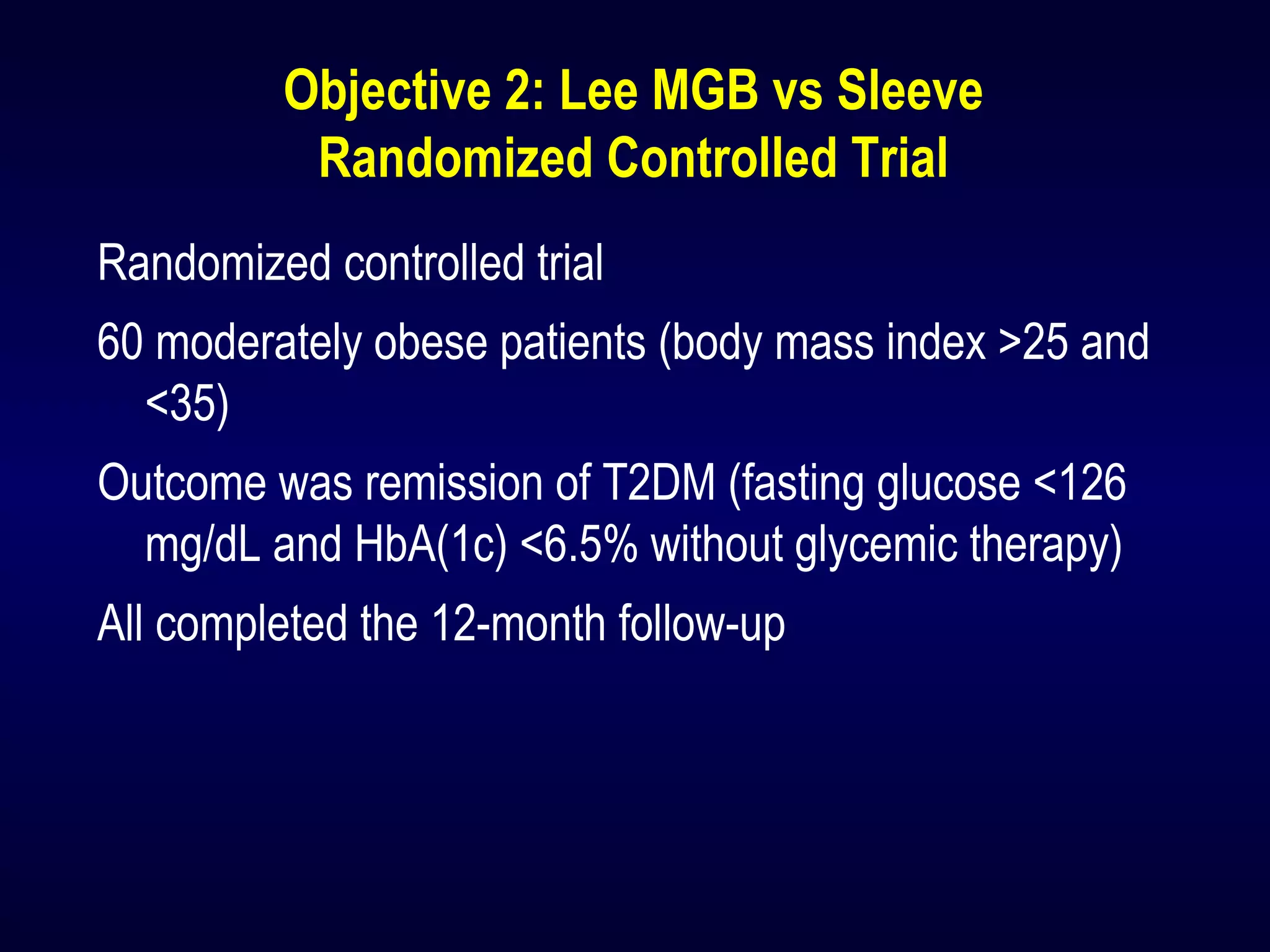Objective 2: Lee MGB vs Sleeve
Randomized Controlled Trial
Randomized controlled trial
60 moderately obese patients (body mass index >25 and
<35)
Outcome was remission of T2DM (fasting glucose <126
mg/dL and HbA(1c) <6.5% without glycemic therapy)
All completed the 12-month follow-up
 