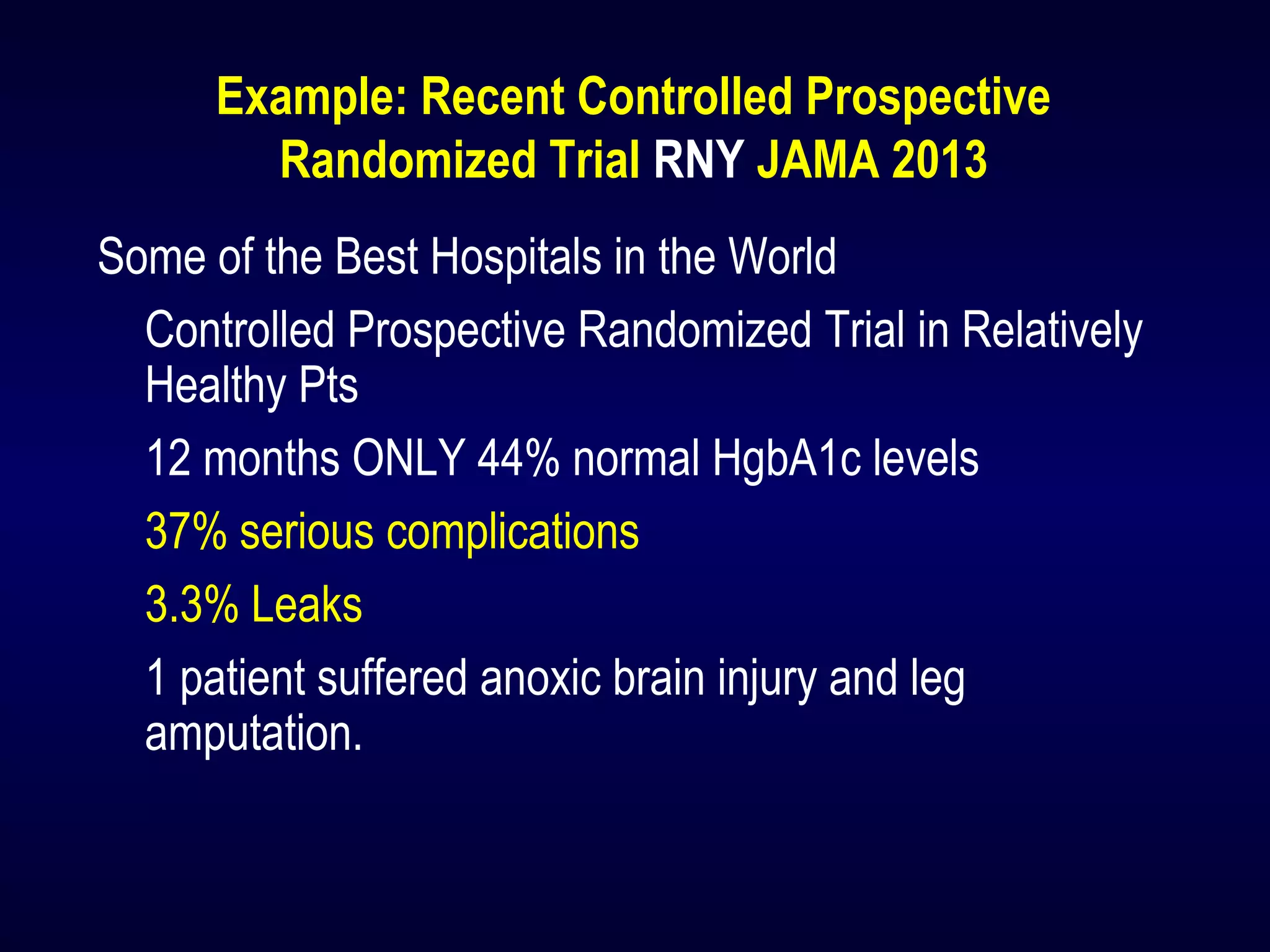 Example: Recent Controlled Prospective
Randomized Trial RNY JAMA 2013
Some of the Best Hospitals in the World
Controlled Prospective Randomized Trial in Relatively
Healthy Pts
12 months ONLY 44% normal HgbA1c levels
37% serious complications
3.3% Leaks
1 patient suffered anoxic brain injury and leg
amputation.
 