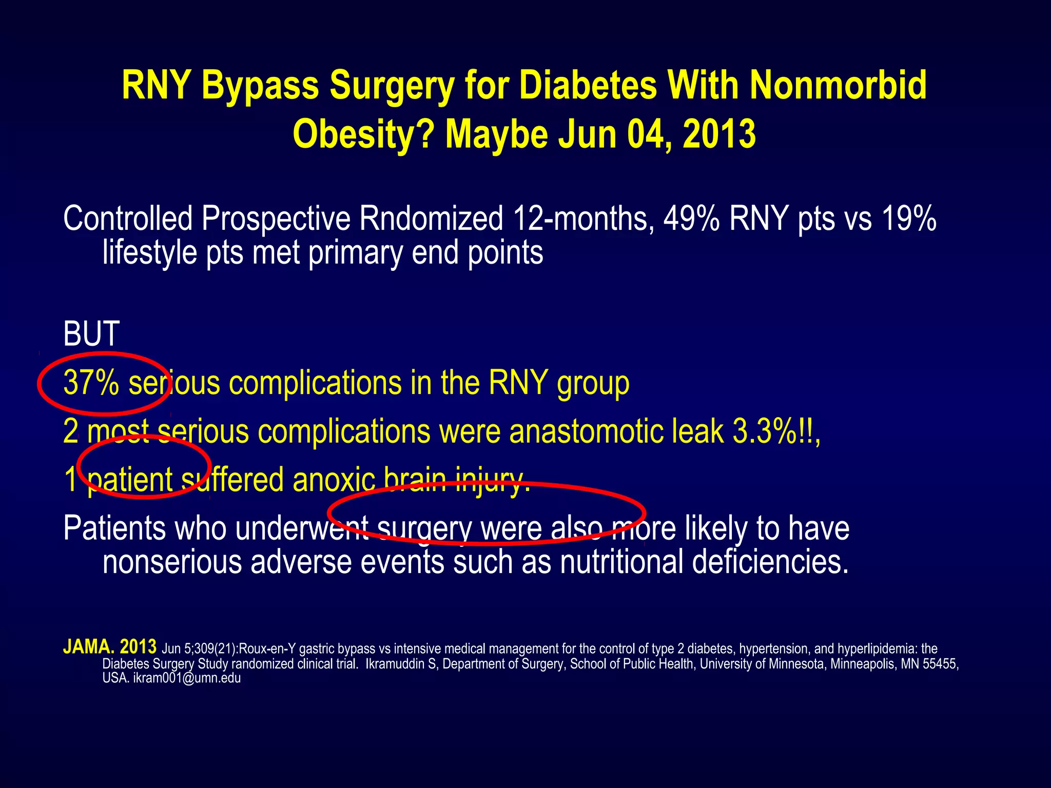 RNY Bypass Surgery for Diabetes With Nonmorbid
Obesity? Maybe Jun 04, 2013
Controlled Prospective Rndomized 12-months, 49% RNY pts vs 19%
lifestyle pts met primary end points
BUT
37% serious complications in the RNY group
2 most serious complications were anastomotic leak 3.3%!!,
1 patient suffered anoxic brain injury.
Patients who underwent surgery were also more likely to have
nonserious adverse events such as nutritional deficiencies.
JAMA. 2013 Jun 5;309(21):Roux-en-Y gastric bypass vs intensive medical management for the control of type 2 diabetes, hypertension, and hyperlipidemia: the
Diabetes Surgery Study randomized clinical trial. Ikramuddin S, Department of Surgery, School of Public Health, University of Minnesota, Minneapolis, MN 55455,
USA. ikram001@umn.edu
 