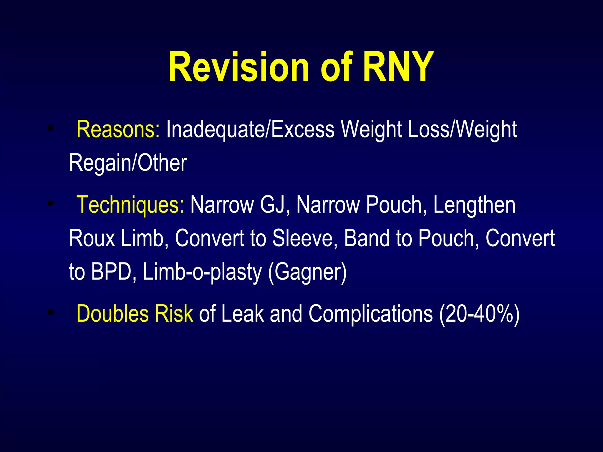 Revision of RNY
• Reasons: Inadequate/Excess Weight Loss/Weight
Regain/Other
• Techniques: Narrow GJ, Narrow Pouch, Lengthen
Roux Limb, Convert to Sleeve, Band to Pouch, Convert
to BPD, Limb-o-plasty (Gagner)
• Doubles Risk of Leak and Complications (20-40%)
 