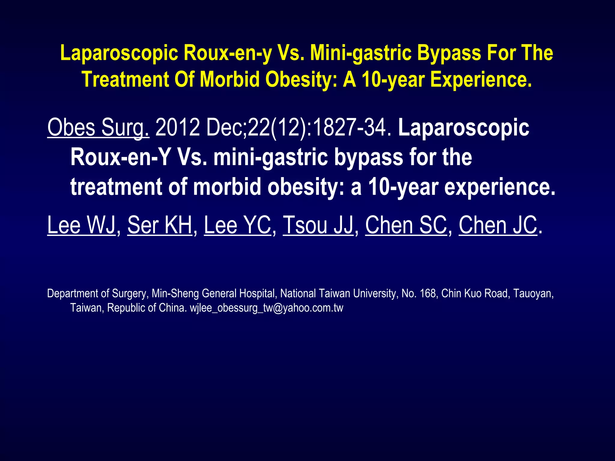 Laparoscopic Roux-en-y Vs. Mini-gastric Bypass For The
Treatment Of Morbid Obesity: A 10-year Experience.
Obes Surg. 2012 Dec;22(12):1827-34. Laparoscopic
Roux-en-Y Vs. mini-gastric bypass for the
treatment of morbid obesity: a 10-year experience.
Lee WJ, Ser KH, Lee YC, Tsou JJ, Chen SC, Chen JC.
Department of Surgery, Min-Sheng General Hospital, National Taiwan University, No. 168, Chin Kuo Road, Tauoyan,
Taiwan, Republic of China. wjlee_obessurg_tw@yahoo.com.tw
 